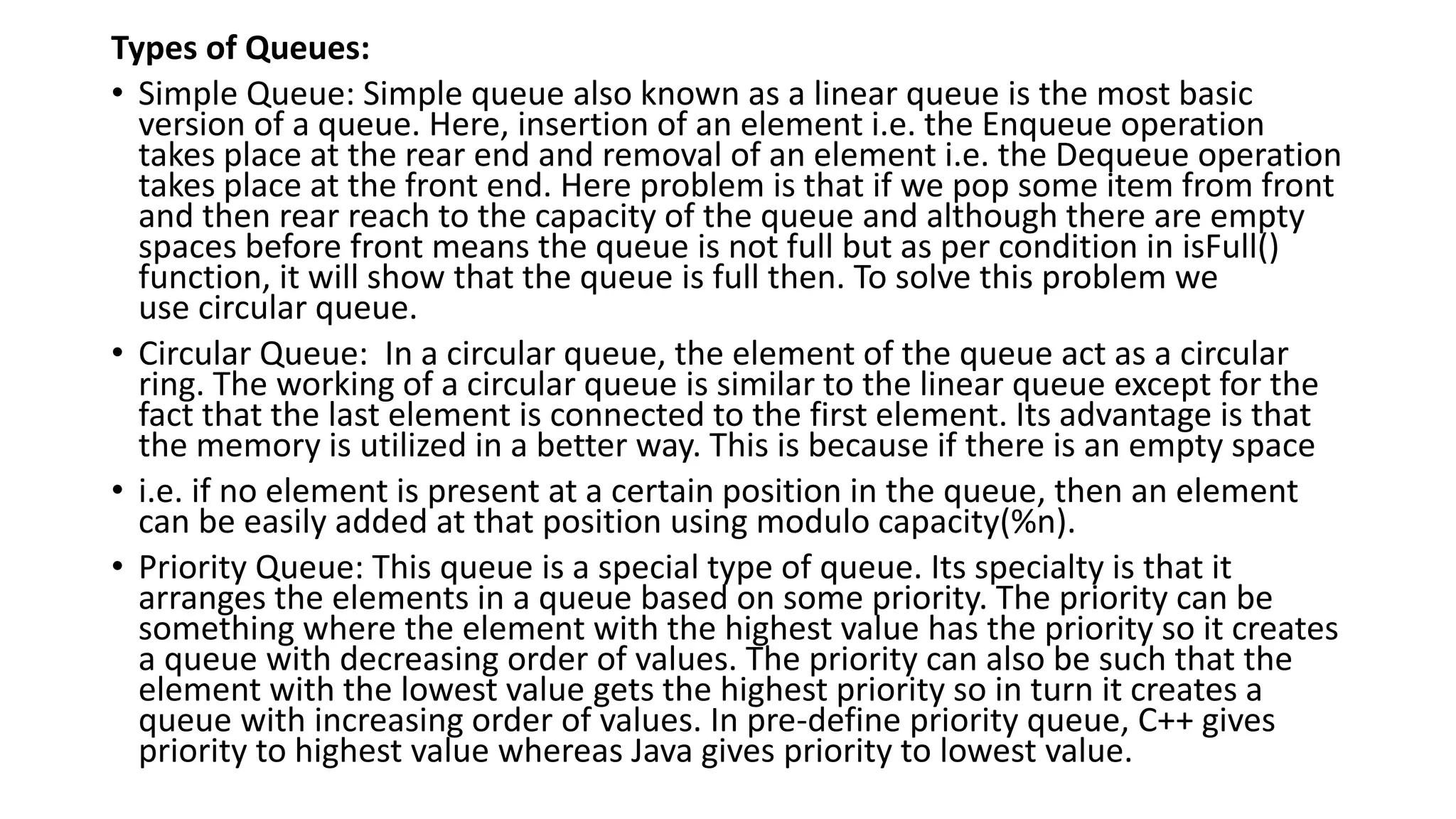 Types of Queues:
• Simple Queue: Simple queue also known as a linear queue is the most basic
version of a queue. Here, insertion of an element i.e. the Enqueue operation
takes place at the rear end and removal of an element i.e. the Dequeue operation
takes place at the front end. Here problem is that if we pop some item from front
and then rear reach to the capacity of the queue and although there are empty
spaces before front means the queue is not full but as per condition in isFull()
function, it will show that the queue is full then. To solve this problem we
use circular queue.
• Circular Queue: In a circular queue, the element of the queue act as a circular
ring. The working of a circular queue is similar to the linear queue except for the
fact that the last element is connected to the first element. Its advantage is that
the memory is utilized in a better way. This is because if there is an empty space
• i.e. if no element is present at a certain position in the queue, then an element
can be easily added at that position using modulo capacity(%n).
• Priority Queue: This queue is a special type of queue. Its specialty is that it
arranges the elements in a queue based on some priority. The priority can be
something where the element with the highest value has the priority so it creates
a queue with decreasing order of values. The priority can also be such that the
element with the lowest value gets the highest priority so in turn it creates a
queue with increasing order of values. In pre-define priority queue, C++ gives
priority to highest value whereas Java gives priority to lowest value.
 