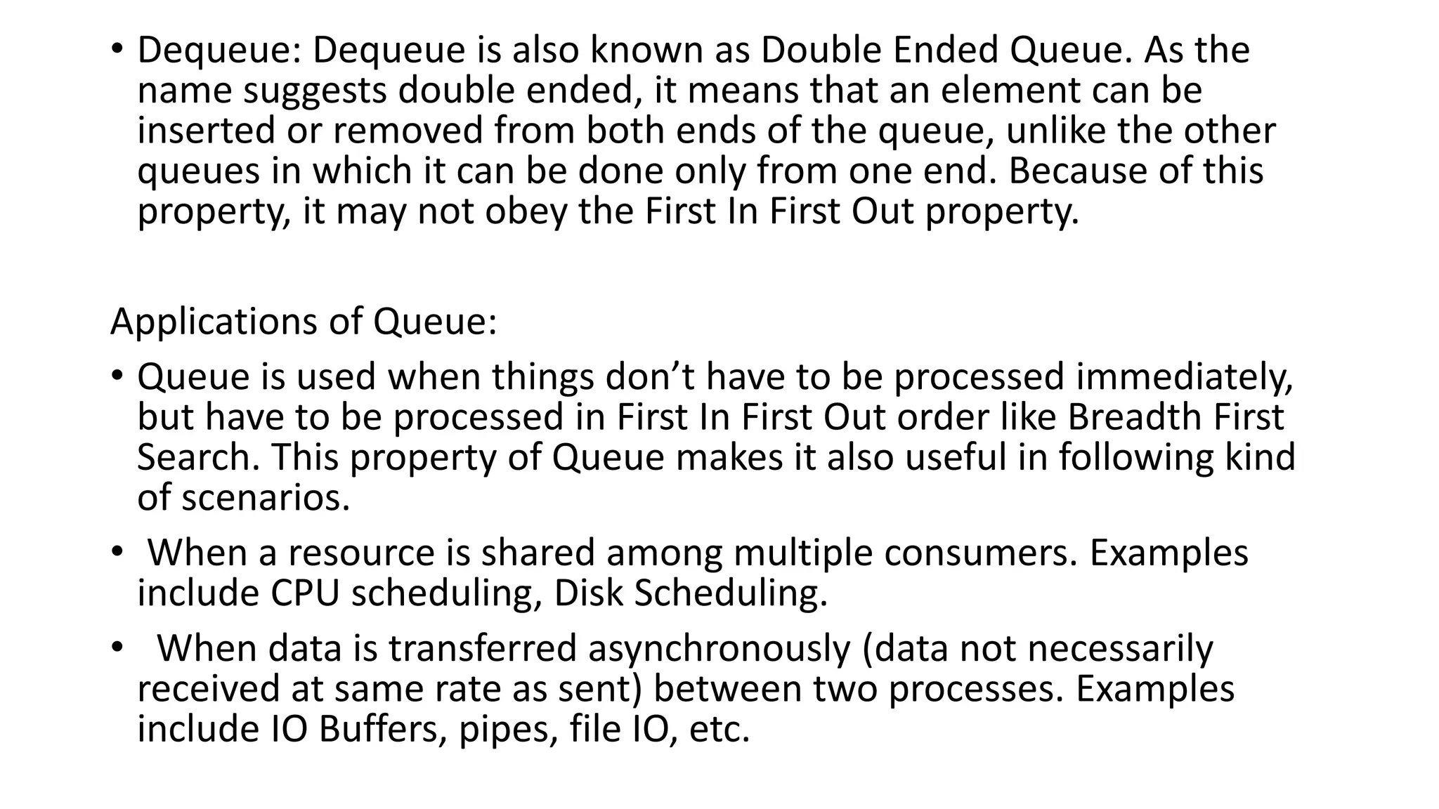 • Dequeue: Dequeue is also known as Double Ended Queue. As the
name suggests double ended, it means that an element can be
inserted or removed from both ends of the queue, unlike the other
queues in which it can be done only from one end. Because of this
property, it may not obey the First In First Out property.
Applications of Queue:
• Queue is used when things don’t have to be processed immediately,
but have to be processed in First In First Out order like Breadth First
Search. This property of Queue makes it also useful in following kind
of scenarios.
• When a resource is shared among multiple consumers. Examples
include CPU scheduling, Disk Scheduling.
• When data is transferred asynchronously (data not necessarily
received at same rate as sent) between two processes. Examples
include IO Buffers, pipes, file IO, etc.
 