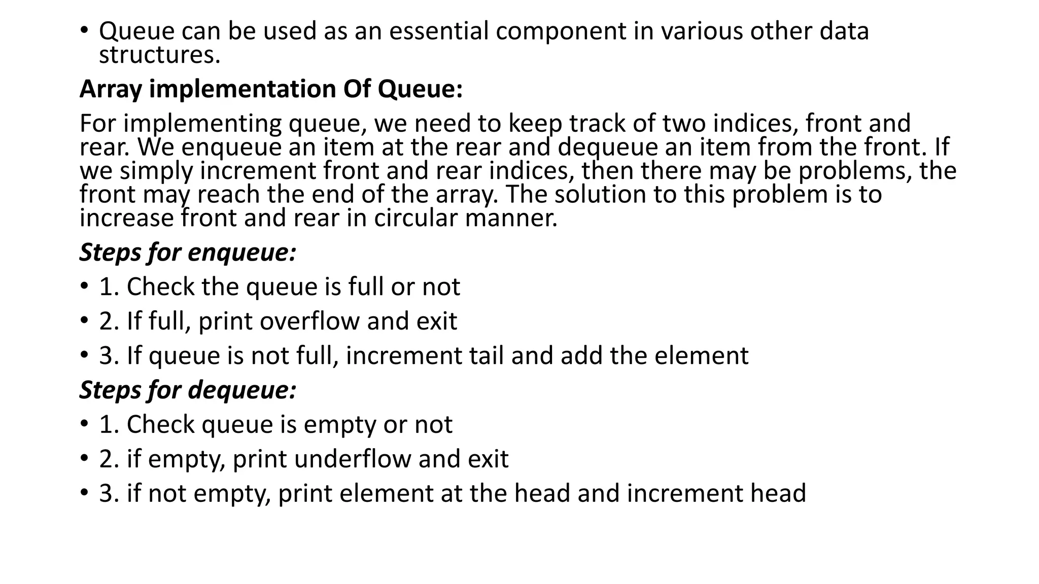 • Queue can be used as an essential component in various other data
structures.
Array implementation Of Queue:
For implementing queue, we need to keep track of two indices, front and
rear. We enqueue an item at the rear and dequeue an item from the front. If
we simply increment front and rear indices, then there may be problems, the
front may reach the end of the array. The solution to this problem is to
increase front and rear in circular manner.
Steps for enqueue:
• 1. Check the queue is full or not
• 2. If full, print overflow and exit
• 3. If queue is not full, increment tail and add the element
Steps for dequeue:
• 1. Check queue is empty or not
• 2. if empty, print underflow and exit
• 3. if not empty, print element at the head and increment head
 