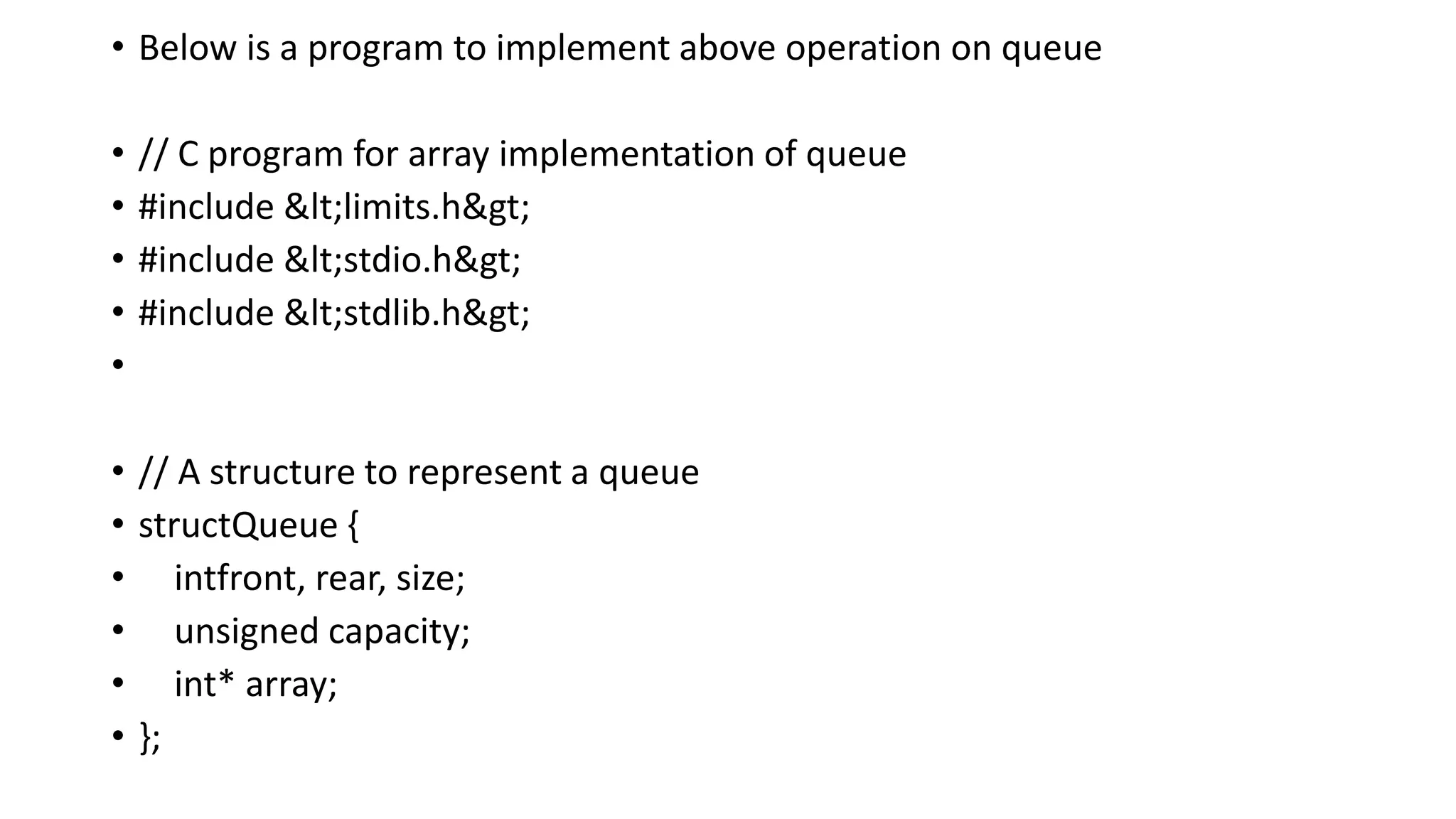 • Below is a program to implement above operation on queue
• // C program for array implementation of queue
• #include <limits.h>
• #include <stdio.h>
• #include <stdlib.h>
•
• // A structure to represent a queue
• structQueue {
• intfront, rear, size;
• unsigned capacity;
• int* array;
• };
 