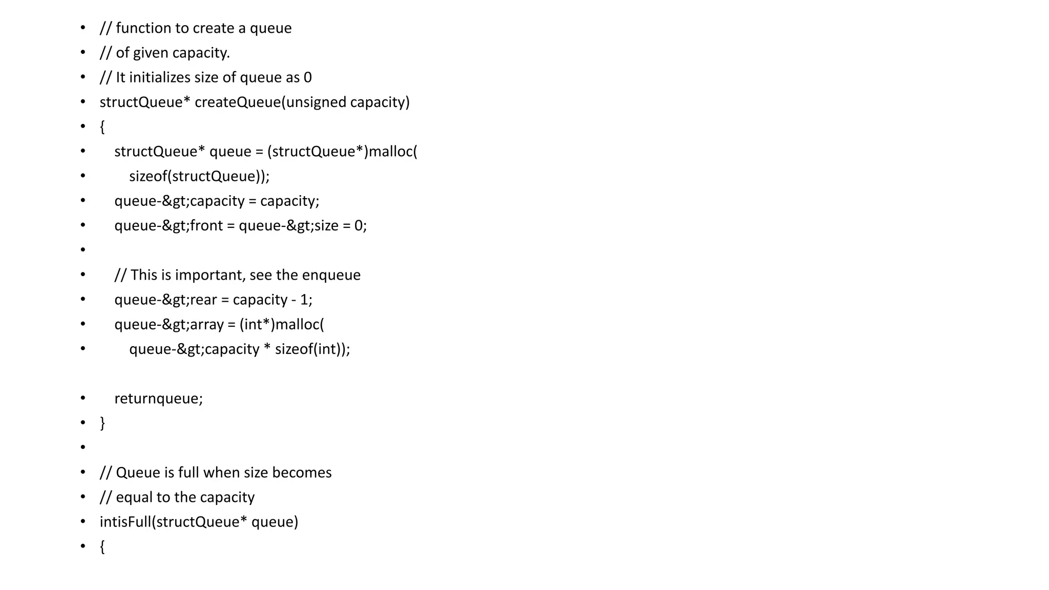 • // function to create a queue
• // of given capacity.
• // It initializes size of queue as 0
• structQueue* createQueue(unsigned capacity)
• {
• structQueue* queue = (structQueue*)malloc(
• sizeof(structQueue));
• queue->capacity = capacity;
• queue->front = queue->size = 0;
•
• // This is important, see the enqueue
• queue->rear = capacity - 1;
• queue->array = (int*)malloc(
• queue->capacity * sizeof(int));
• returnqueue;
• }
•
• // Queue is full when size becomes
• // equal to the capacity
• intisFull(structQueue* queue)
• {
 