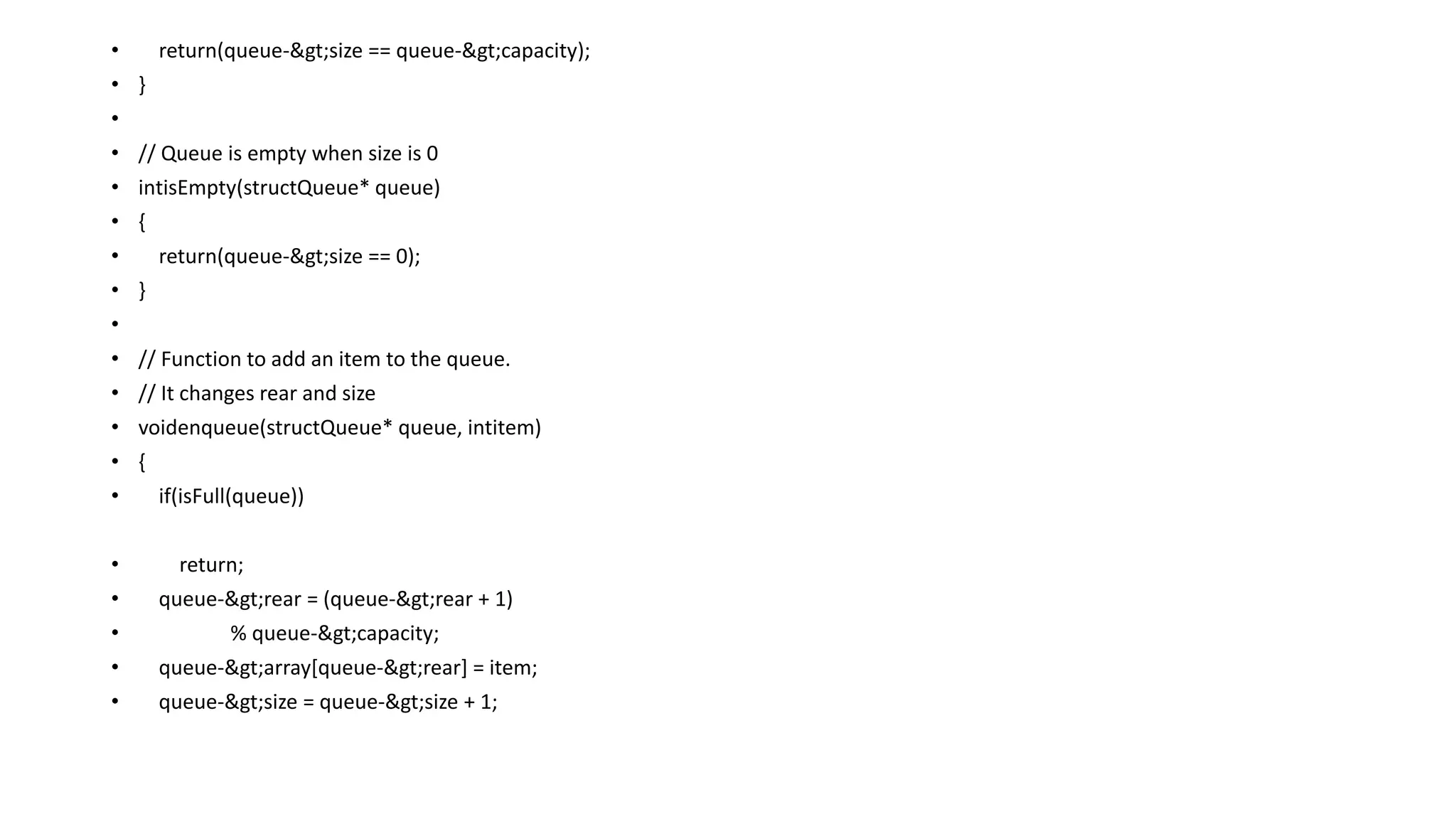 • return(queue->size == queue->capacity);
• }
•
• // Queue is empty when size is 0
• intisEmpty(structQueue* queue)
• {
• return(queue->size == 0);
• }
•
• // Function to add an item to the queue.
• // It changes rear and size
• voidenqueue(structQueue* queue, intitem)
• {
• if(isFull(queue))
• return;
• queue->rear = (queue->rear + 1)
• % queue->capacity;
• queue->array[queue->rear] = item;
• queue->size = queue->size + 1;
 