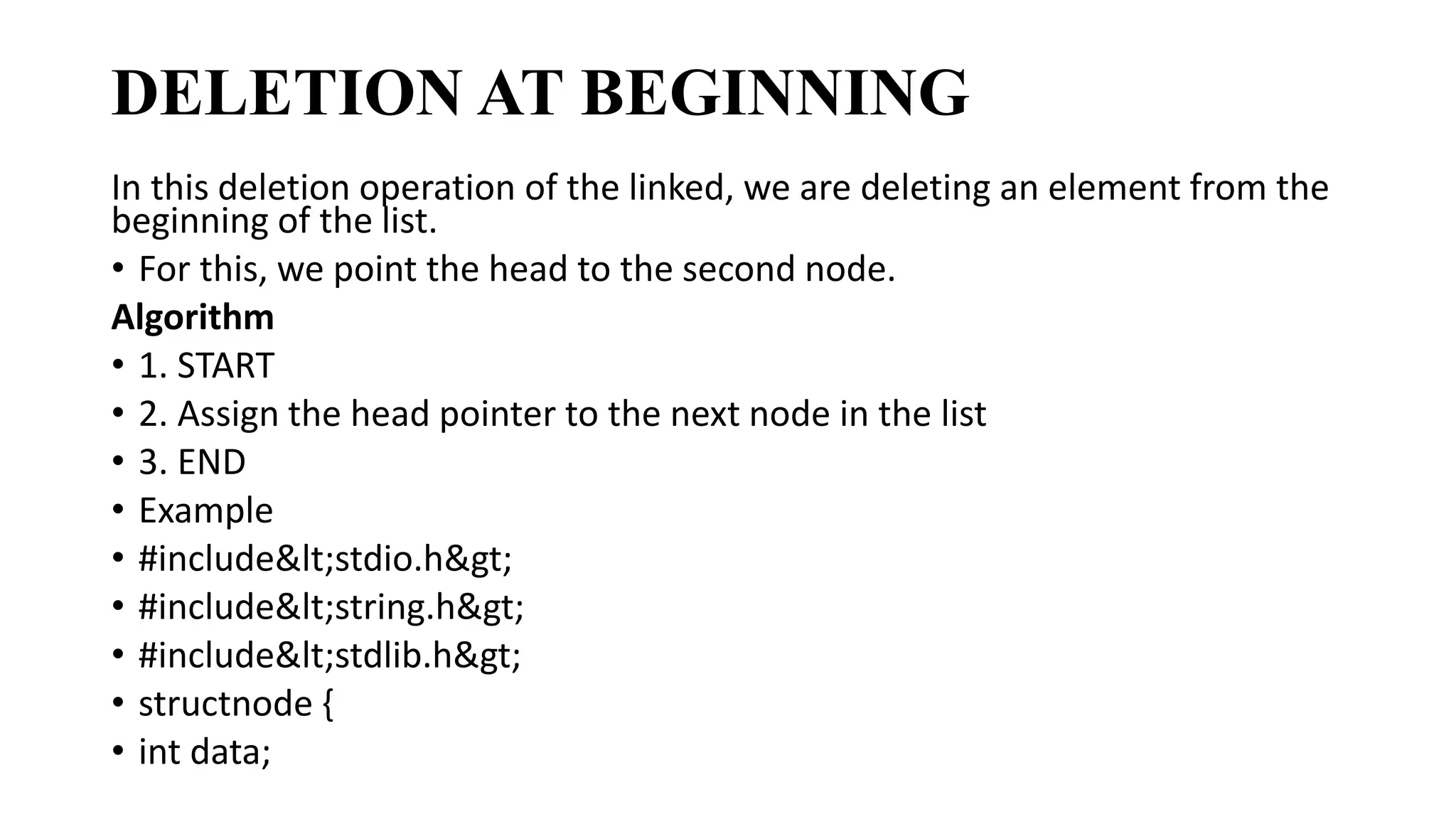 DELETION AT BEGINNING
In this deletion operation of the linked, we are deleting an element from the
beginning of the list.
• For this, we point the head to the second node.
Algorithm
• 1. START
• 2. Assign the head pointer to the next node in the list
• 3. END
• Example
• #include<stdio.h>
• #include<string.h>
• #include<stdlib.h>
• structnode {
• int data;
 
