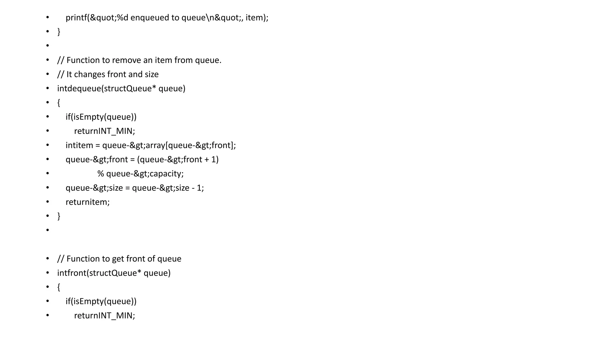 • printf("%d enqueued to queuen", item);
• }
•
• // Function to remove an item from queue.
• // It changes front and size
• intdequeue(structQueue* queue)
• {
• if(isEmpty(queue))
• returnINT_MIN;
• intitem = queue->array[queue->front];
• queue->front = (queue->front + 1)
• % queue->capacity;
• queue->size = queue->size - 1;
• returnitem;
• }
•
• // Function to get front of queue
• intfront(structQueue* queue)
• {
• if(isEmpty(queue))
• returnINT_MIN;
 
