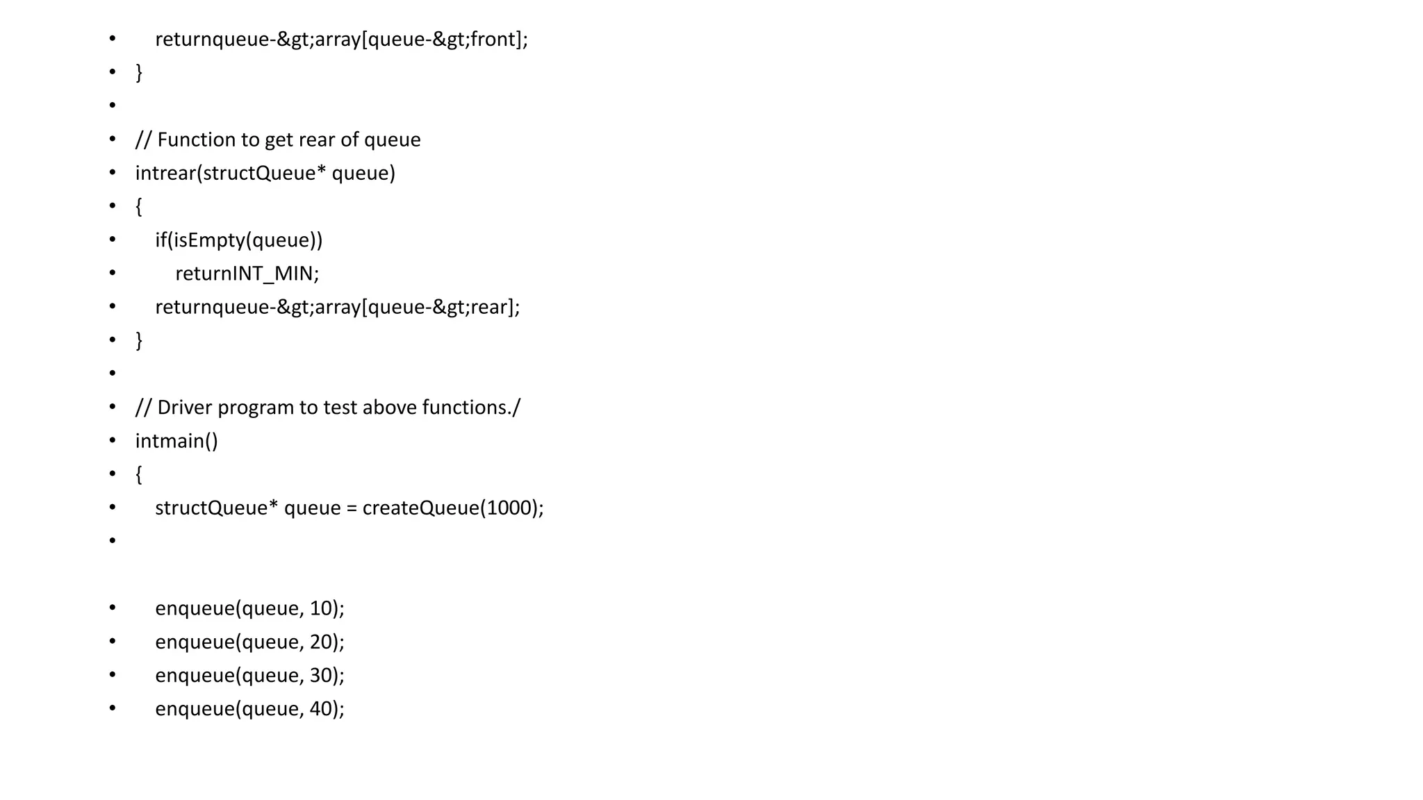 • returnqueue->array[queue->front];
• }
•
• // Function to get rear of queue
• intrear(structQueue* queue)
• {
• if(isEmpty(queue))
• returnINT_MIN;
• returnqueue->array[queue->rear];
• }
•
• // Driver program to test above functions./
• intmain()
• {
• structQueue* queue = createQueue(1000);
•
• enqueue(queue, 10);
• enqueue(queue, 20);
• enqueue(queue, 30);
• enqueue(queue, 40);
 