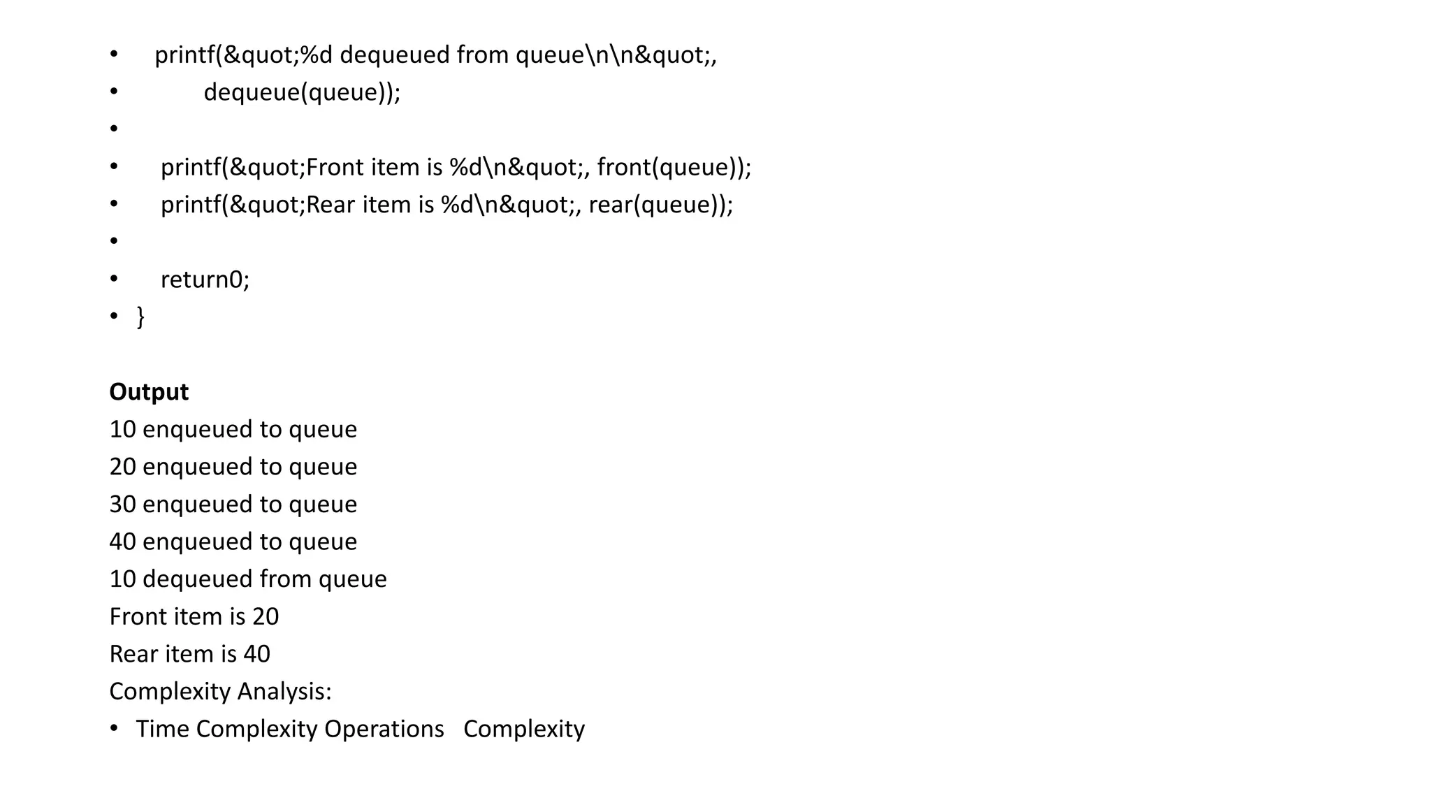 • printf("%d dequeued from queuenn",
• dequeue(queue));
•
• printf("Front item is %dn", front(queue));
• printf("Rear item is %dn", rear(queue));
•
• return0;
• }
Output
10 enqueued to queue
20 enqueued to queue
30 enqueued to queue
40 enqueued to queue
10 dequeued from queue
Front item is 20
Rear item is 40
Complexity Analysis:
• Time Complexity Operations Complexity
 