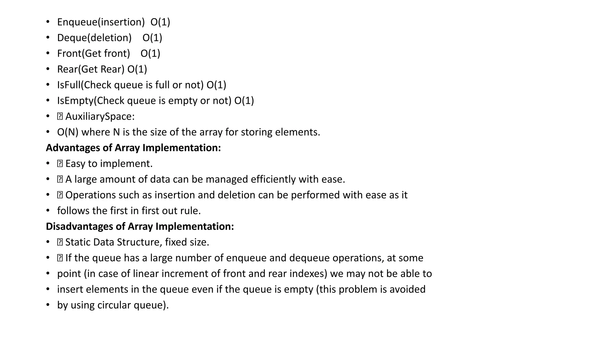 • Enqueue(insertion) O(1)
• Deque(deletion) O(1)
• Front(Get front) O(1)
• Rear(Get Rear) O(1)
• IsFull(Check queue is full or not) O(1)
• IsEmpty(Check queue is empty or not) O(1)
• AuxiliarySpace:
• O(N) where N is the size of the array for storing elements.
Advantages of Array Implementation:
• Easy to implement.
• A large amount of data can be managed efficiently with ease.
• Operations such as insertion and deletion can be performed with ease as it
• follows the first in first out rule.
Disadvantages of Array Implementation:
• Static Data Structure, fixed size.
• If the queue has a large number of enqueue and dequeue operations, at some
• point (in case of linear increment of front and rear indexes) we may not be able to
• insert elements in the queue even if the queue is empty (this problem is avoided
• by using circular queue).
 