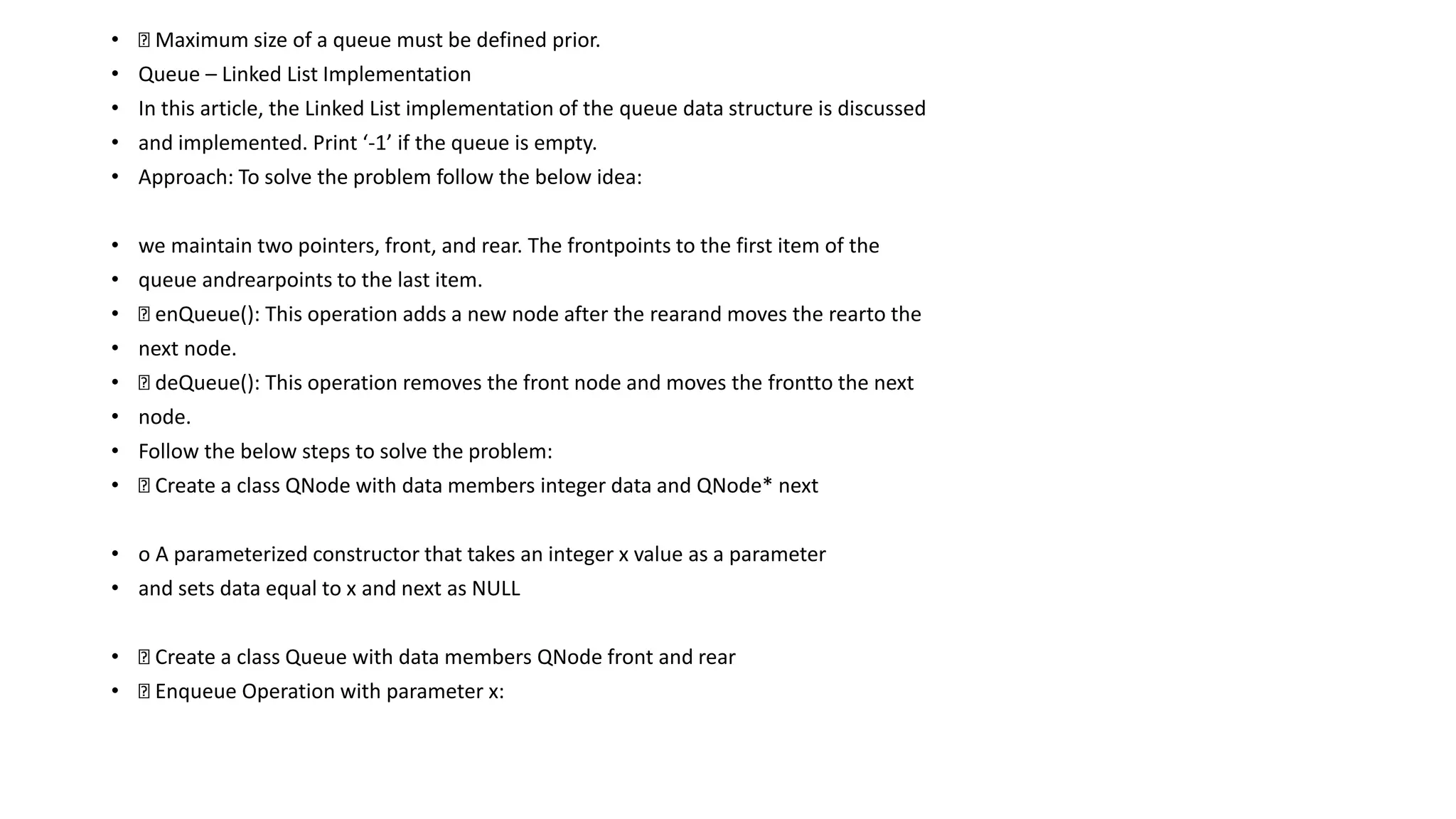 • Maximum size of a queue must be defined prior.
• Queue – Linked List Implementation
• In this article, the Linked List implementation of the queue data structure is discussed
• and implemented. Print ‘-1’ if the queue is empty.
• Approach: To solve the problem follow the below idea:
• we maintain two pointers, front, and rear. The frontpoints to the first item of the
• queue andrearpoints to the last item.
• enQueue(): This operation adds a new node after the rearand moves the rearto the
• next node.
• deQueue(): This operation removes the front node and moves the frontto the next
• node.
• Follow the below steps to solve the problem:
• Create a class QNode with data members integer data and QNode* next
• o A parameterized constructor that takes an integer x value as a parameter
• and sets data equal to x and next as NULL
• Create a class Queue with data members QNode front and rear
• Enqueue Operation with parameter x:
 