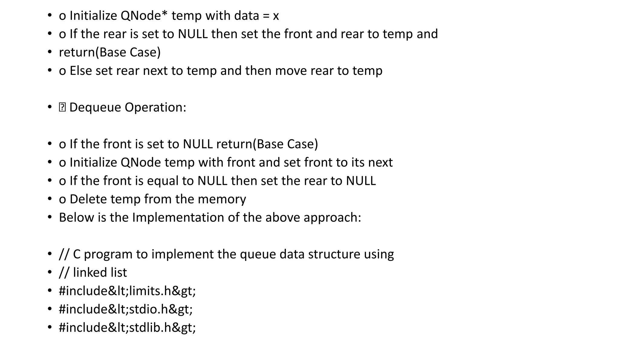 • o Initialize QNode* temp with data = x
• o If the rear is set to NULL then set the front and rear to temp and
• return(Base Case)
• o Else set rear next to temp and then move rear to temp
• Dequeue Operation:
• o If the front is set to NULL return(Base Case)
• o Initialize QNode temp with front and set front to its next
• o If the front is equal to NULL then set the rear to NULL
• o Delete temp from the memory
• Below is the Implementation of the above approach:
• // C program to implement the queue data structure using
• // linked list
• #include<limits.h>
• #include<stdio.h>
• #include<stdlib.h>
 