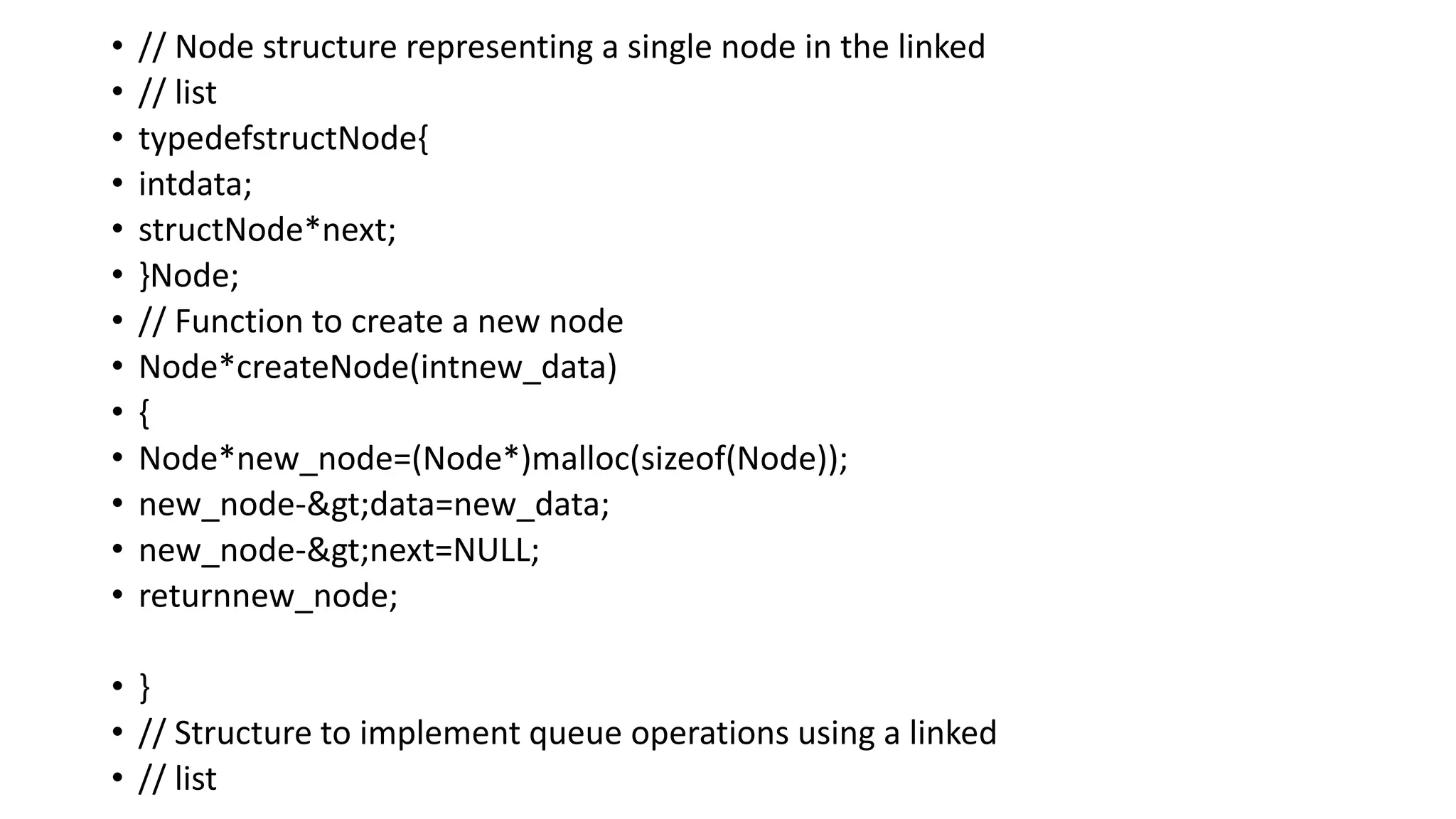 • // Node structure representing a single node in the linked
• // list
• typedefstructNode{
• intdata;
• structNode*next;
• }Node;
• // Function to create a new node
• Node*createNode(intnew_data)
• {
• Node*new_node=(Node*)malloc(sizeof(Node));
• new_node->data=new_data;
• new_node->next=NULL;
• returnnew_node;
• }
• // Structure to implement queue operations using a linked
• // list
 