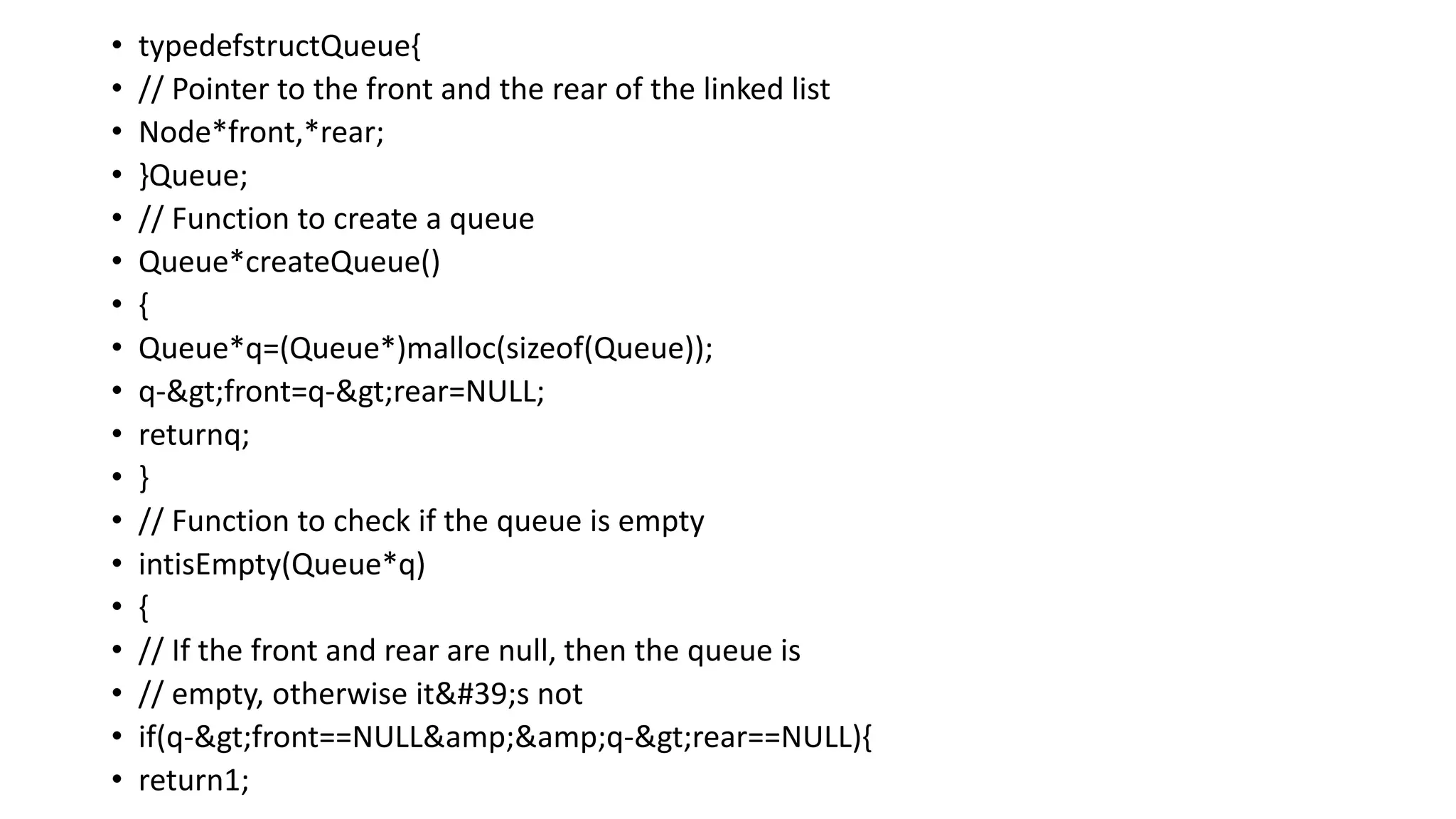 • typedefstructQueue{
• // Pointer to the front and the rear of the linked list
• Node*front,*rear;
• }Queue;
• // Function to create a queue
• Queue*createQueue()
• {
• Queue*q=(Queue*)malloc(sizeof(Queue));
• q->front=q->rear=NULL;
• returnq;
• }
• // Function to check if the queue is empty
• intisEmpty(Queue*q)
• {
• // If the front and rear are null, then the queue is
• // empty, otherwise it's not
• if(q->front==NULL&amp;&amp;q->rear==NULL){
• return1;
 
