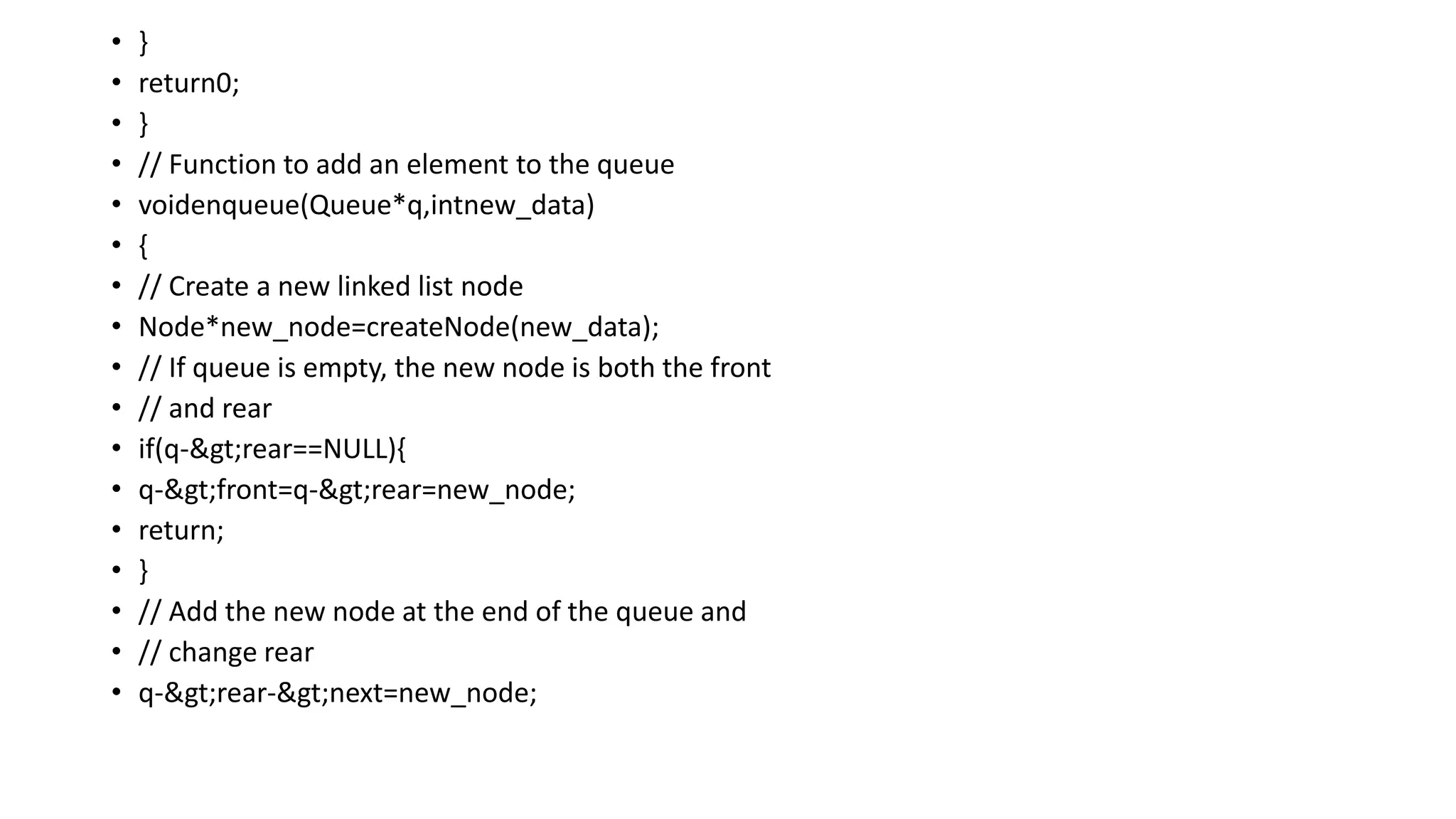• }
• return0;
• }
• // Function to add an element to the queue
• voidenqueue(Queue*q,intnew_data)
• {
• // Create a new linked list node
• Node*new_node=createNode(new_data);
• // If queue is empty, the new node is both the front
• // and rear
• if(q->rear==NULL){
• q->front=q->rear=new_node;
• return;
• }
• // Add the new node at the end of the queue and
• // change rear
• q->rear->next=new_node;
 