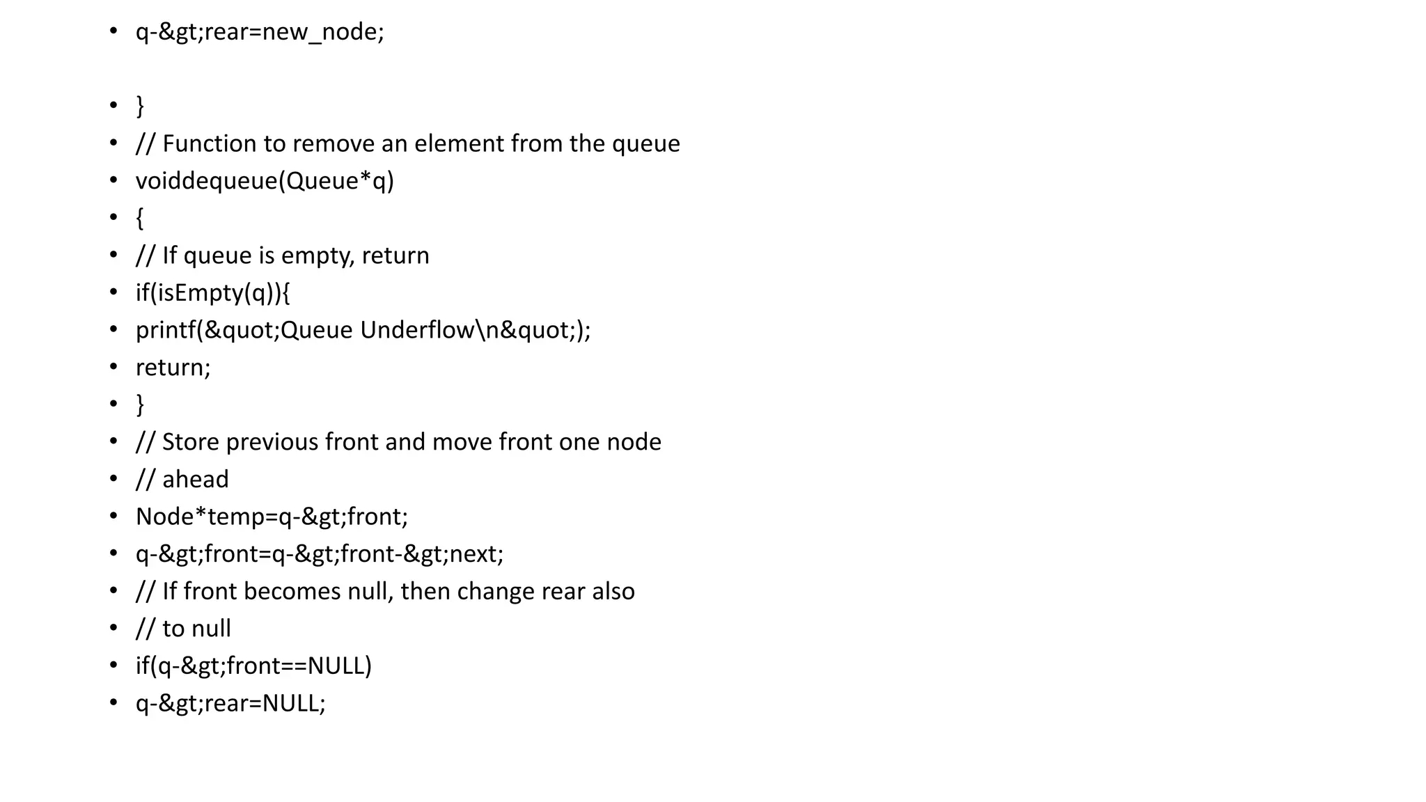 • q->rear=new_node;
• }
• // Function to remove an element from the queue
• voiddequeue(Queue*q)
• {
• // If queue is empty, return
• if(isEmpty(q)){
• printf("Queue Underflown");
• return;
• }
• // Store previous front and move front one node
• // ahead
• Node*temp=q->front;
• q->front=q->front->next;
• // If front becomes null, then change rear also
• // to null
• if(q->front==NULL)
• q->rear=NULL;
 