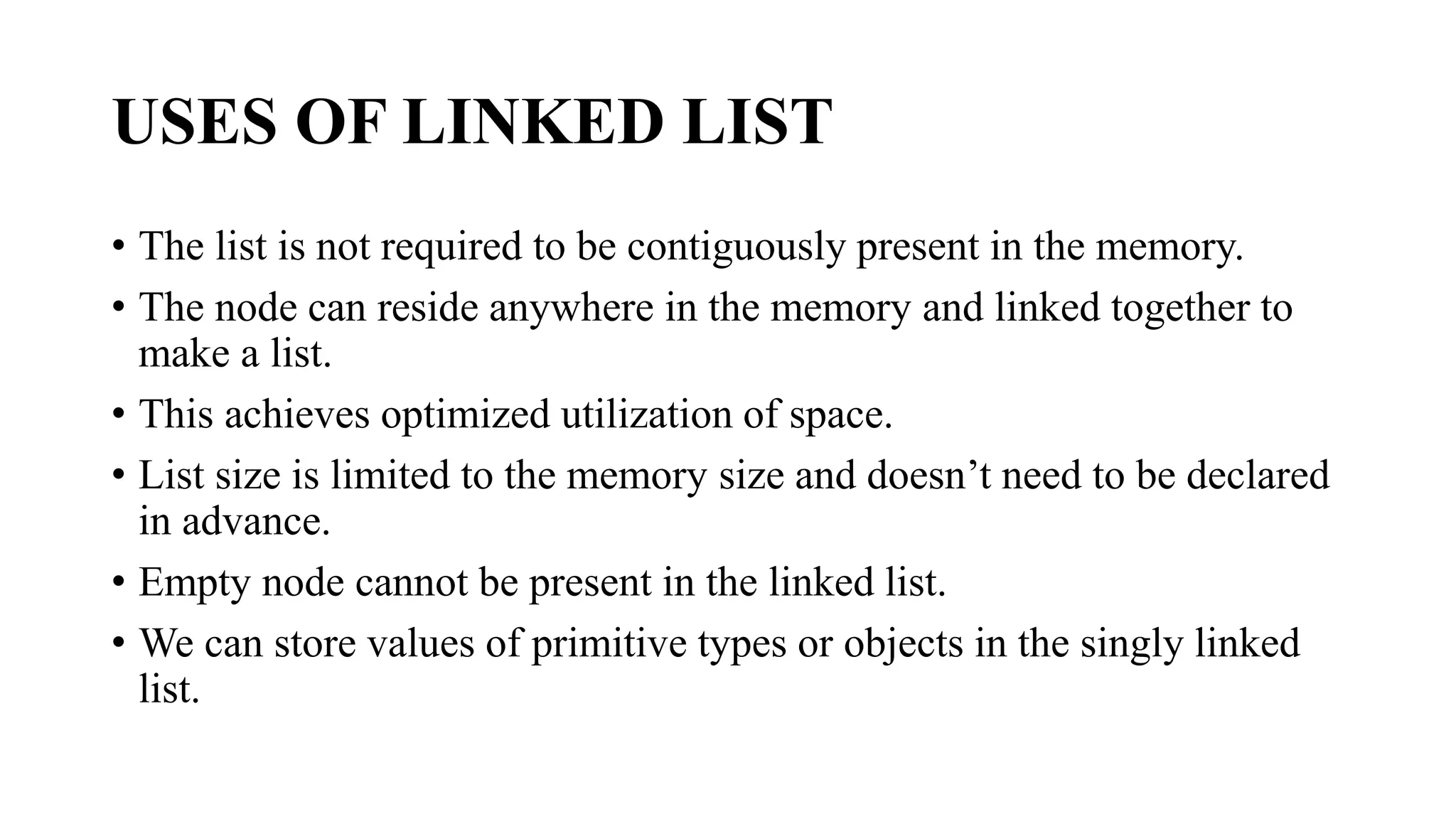 USES OF LINKED LIST
• The list is not required to be contiguously present in the memory.
• The node can reside anywhere in the memory and linked together to
make a list.
• This achieves optimized utilization of space.
• List size is limited to the memory size and doesn’t need to be declared
in advance.
• Empty node cannot be present in the linked list.
• We can store values of primitive types or objects in the singly linked
list.
 