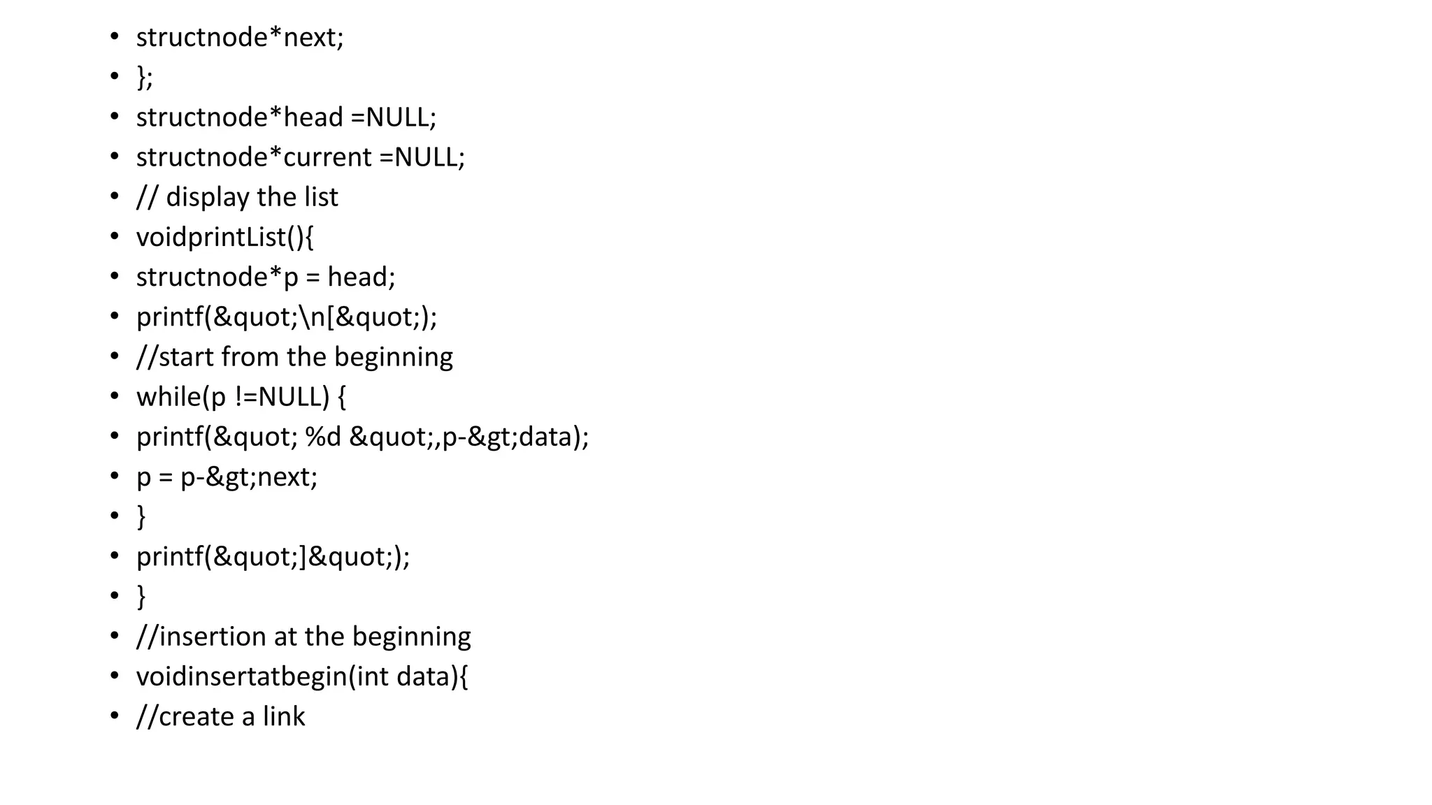 • structnode*next;
• };
• structnode*head =NULL;
• structnode*current =NULL;
• // display the list
• voidprintList(){
• structnode*p = head;
• printf("n[");
• //start from the beginning
• while(p !=NULL) {
• printf(" %d ",p->data);
• p = p->next;
• }
• printf("]");
• }
• //insertion at the beginning
• voidinsertatbegin(int data){
• //create a link
 