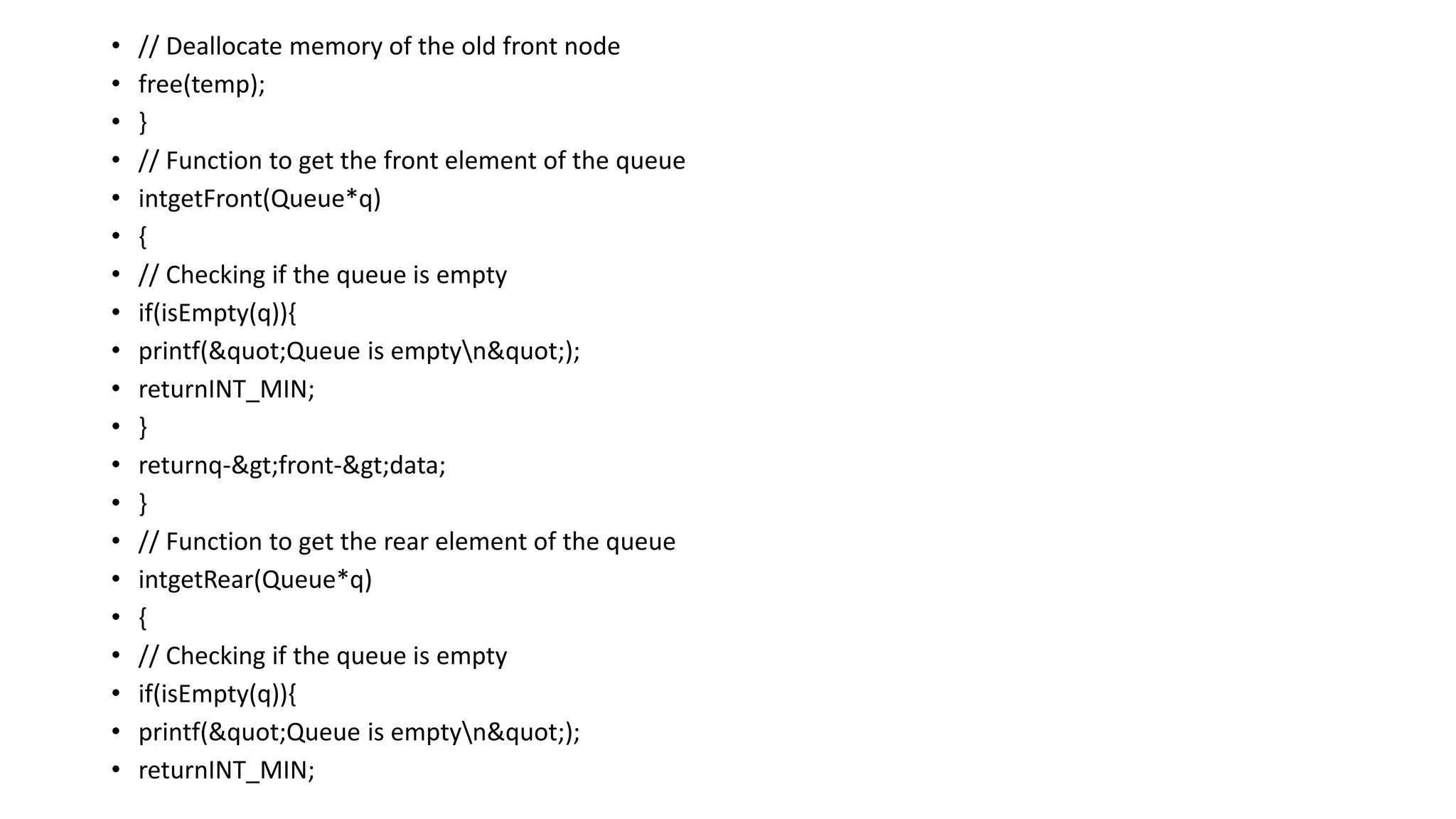 • // Deallocate memory of the old front node
• free(temp);
• }
• // Function to get the front element of the queue
• intgetFront(Queue*q)
• {
• // Checking if the queue is empty
• if(isEmpty(q)){
• printf("Queue is emptyn");
• returnINT_MIN;
• }
• returnq->front->data;
• }
• // Function to get the rear element of the queue
• intgetRear(Queue*q)
• {
• // Checking if the queue is empty
• if(isEmpty(q)){
• printf("Queue is emptyn");
• returnINT_MIN;
 