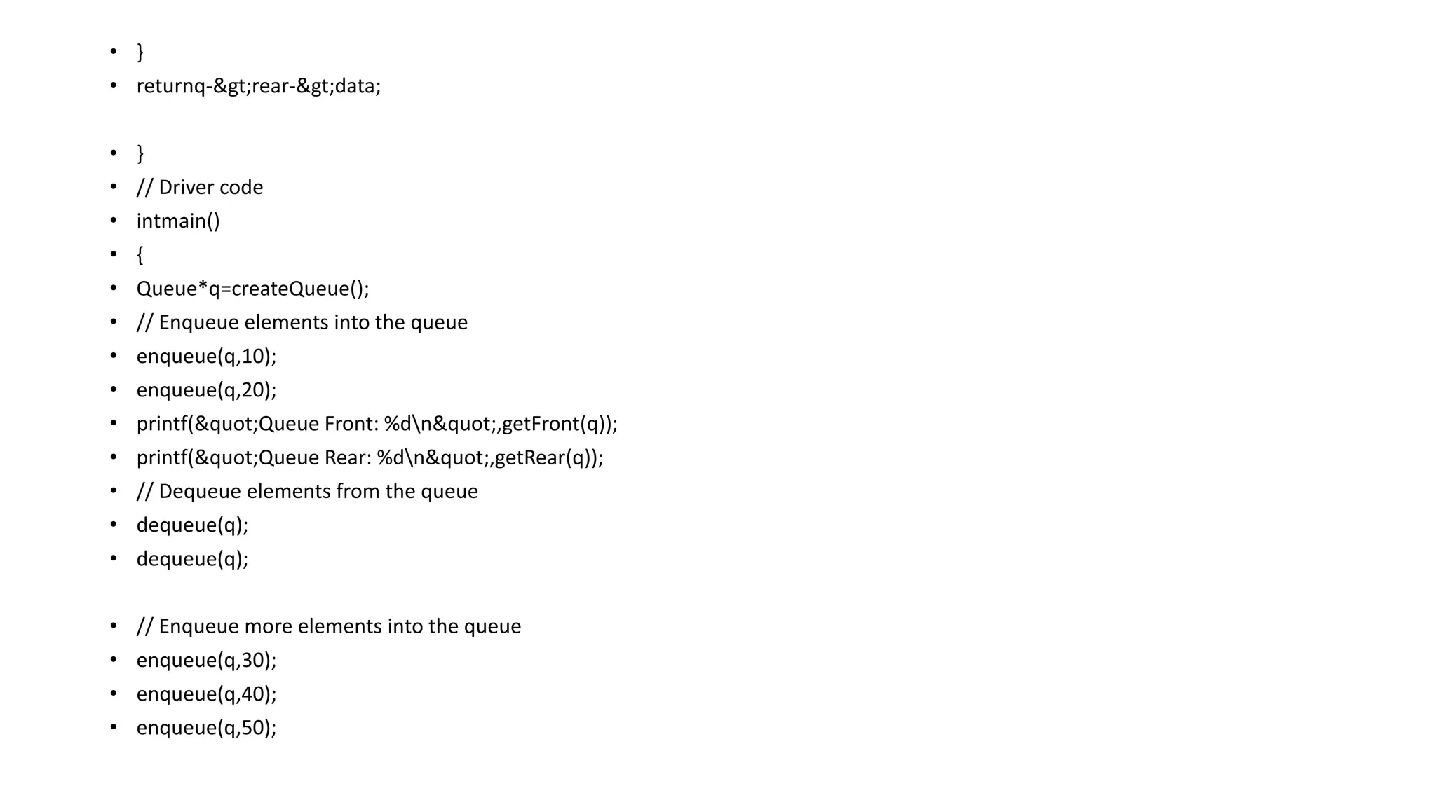 • }
• returnq->rear->data;
• }
• // Driver code
• intmain()
• {
• Queue*q=createQueue();
• // Enqueue elements into the queue
• enqueue(q,10);
• enqueue(q,20);
• printf("Queue Front: %dn",getFront(q));
• printf("Queue Rear: %dn",getRear(q));
• // Dequeue elements from the queue
• dequeue(q);
• dequeue(q);
• // Enqueue more elements into the queue
• enqueue(q,30);
• enqueue(q,40);
• enqueue(q,50);
 