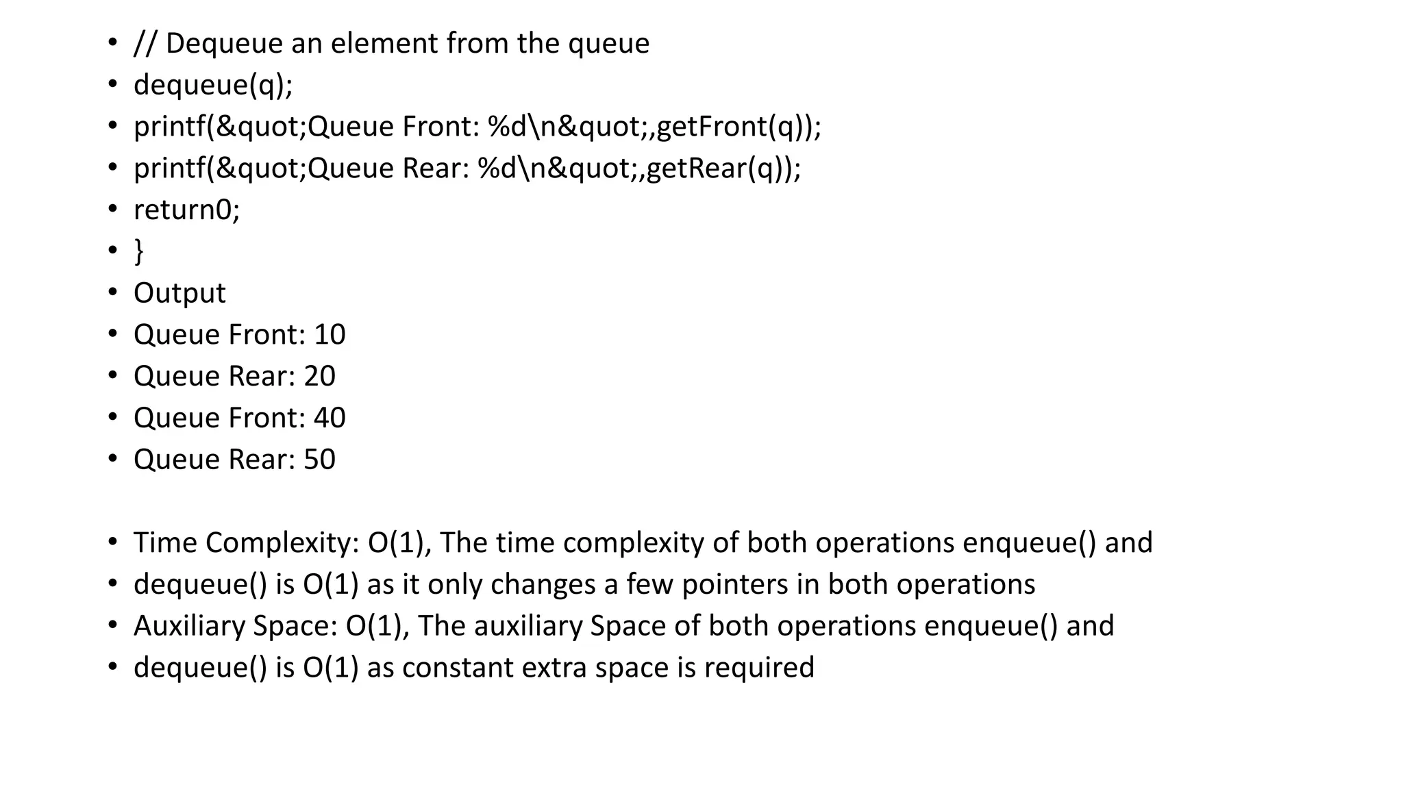 • // Dequeue an element from the queue
• dequeue(q);
• printf("Queue Front: %dn",getFront(q));
• printf("Queue Rear: %dn",getRear(q));
• return0;
• }
• Output
• Queue Front: 10
• Queue Rear: 20
• Queue Front: 40
• Queue Rear: 50
• Time Complexity: O(1), The time complexity of both operations enqueue() and
• dequeue() is O(1) as it only changes a few pointers in both operations
• Auxiliary Space: O(1), The auxiliary Space of both operations enqueue() and
• dequeue() is O(1) as constant extra space is required
 