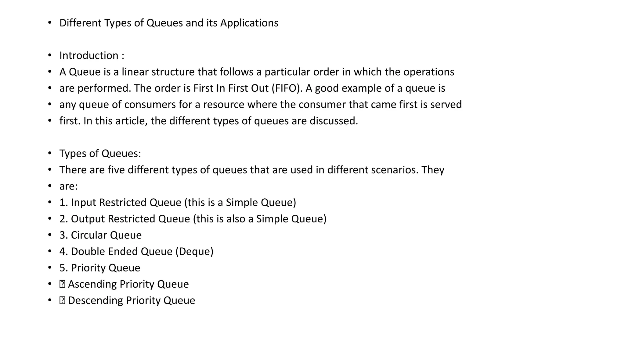 • Different Types of Queues and its Applications
• Introduction :
• A Queue is a linear structure that follows a particular order in which the operations
• are performed. The order is First In First Out (FIFO). A good example of a queue is
• any queue of consumers for a resource where the consumer that came first is served
• first. In this article, the different types of queues are discussed.
• Types of Queues:
• There are five different types of queues that are used in different scenarios. They
• are:
• 1. Input Restricted Queue (this is a Simple Queue)
• 2. Output Restricted Queue (this is also a Simple Queue)
• 3. Circular Queue
• 4. Double Ended Queue (Deque)
• 5. Priority Queue
• Ascending Priority Queue
• Descending Priority Queue
 