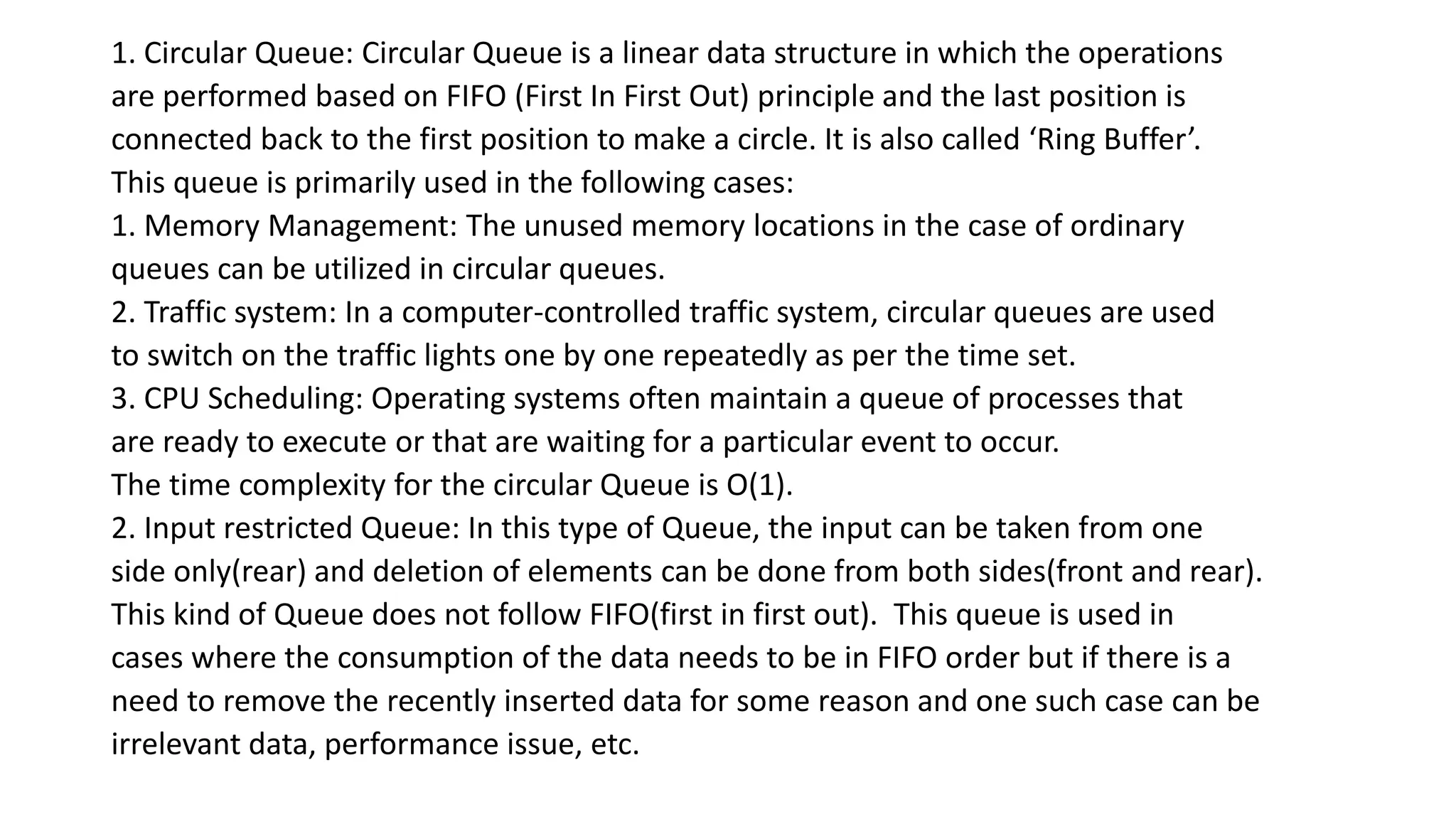 1. Circular Queue: Circular Queue is a linear data structure in which the operations
are performed based on FIFO (First In First Out) principle and the last position is
connected back to the first position to make a circle. It is also called ‘Ring Buffer’.
This queue is primarily used in the following cases:
1. Memory Management: The unused memory locations in the case of ordinary
queues can be utilized in circular queues.
2. Traffic system: In a computer-controlled traffic system, circular queues are used
to switch on the traffic lights one by one repeatedly as per the time set.
3. CPU Scheduling: Operating systems often maintain a queue of processes that
are ready to execute or that are waiting for a particular event to occur.
The time complexity for the circular Queue is O(1).
2. Input restricted Queue: In this type of Queue, the input can be taken from one
side only(rear) and deletion of elements can be done from both sides(front and rear).
This kind of Queue does not follow FIFO(first in first out). This queue is used in
cases where the consumption of the data needs to be in FIFO order but if there is a
need to remove the recently inserted data for some reason and one such case can be
irrelevant data, performance issue, etc.
 