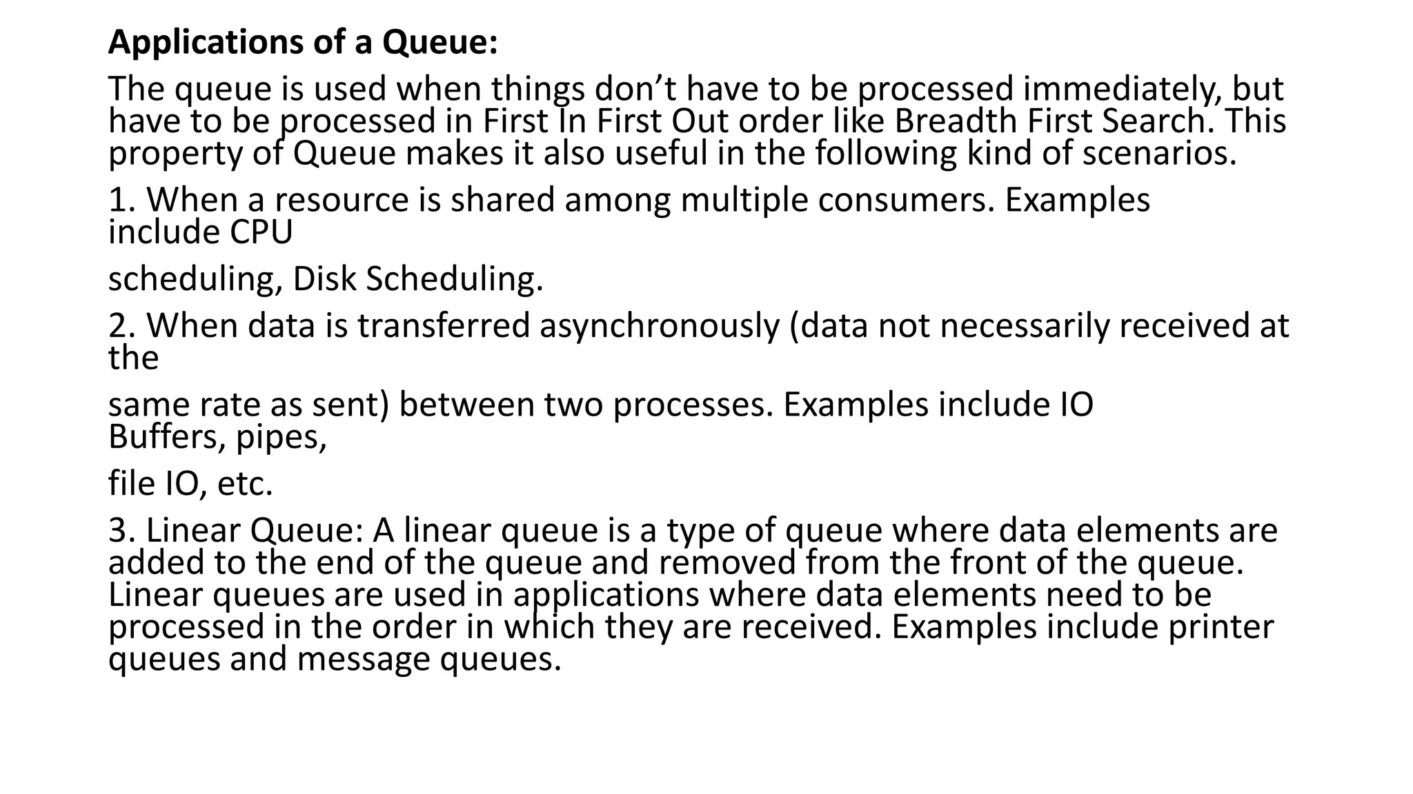 Applications of a Queue:
The queue is used when things don’t have to be processed immediately, but
have to be processed in First In First Out order like Breadth First Search. This
property of Queue makes it also useful in the following kind of scenarios.
1. When a resource is shared among multiple consumers. Examples
include CPU
scheduling, Disk Scheduling.
2. When data is transferred asynchronously (data not necessarily received at
the
same rate as sent) between two processes. Examples include IO
Buffers, pipes,
file IO, etc.
3. Linear Queue: A linear queue is a type of queue where data elements are
added to the end of the queue and removed from the front of the queue.
Linear queues are used in applications where data elements need to be
processed in the order in which they are received. Examples include printer
queues and message queues.
 