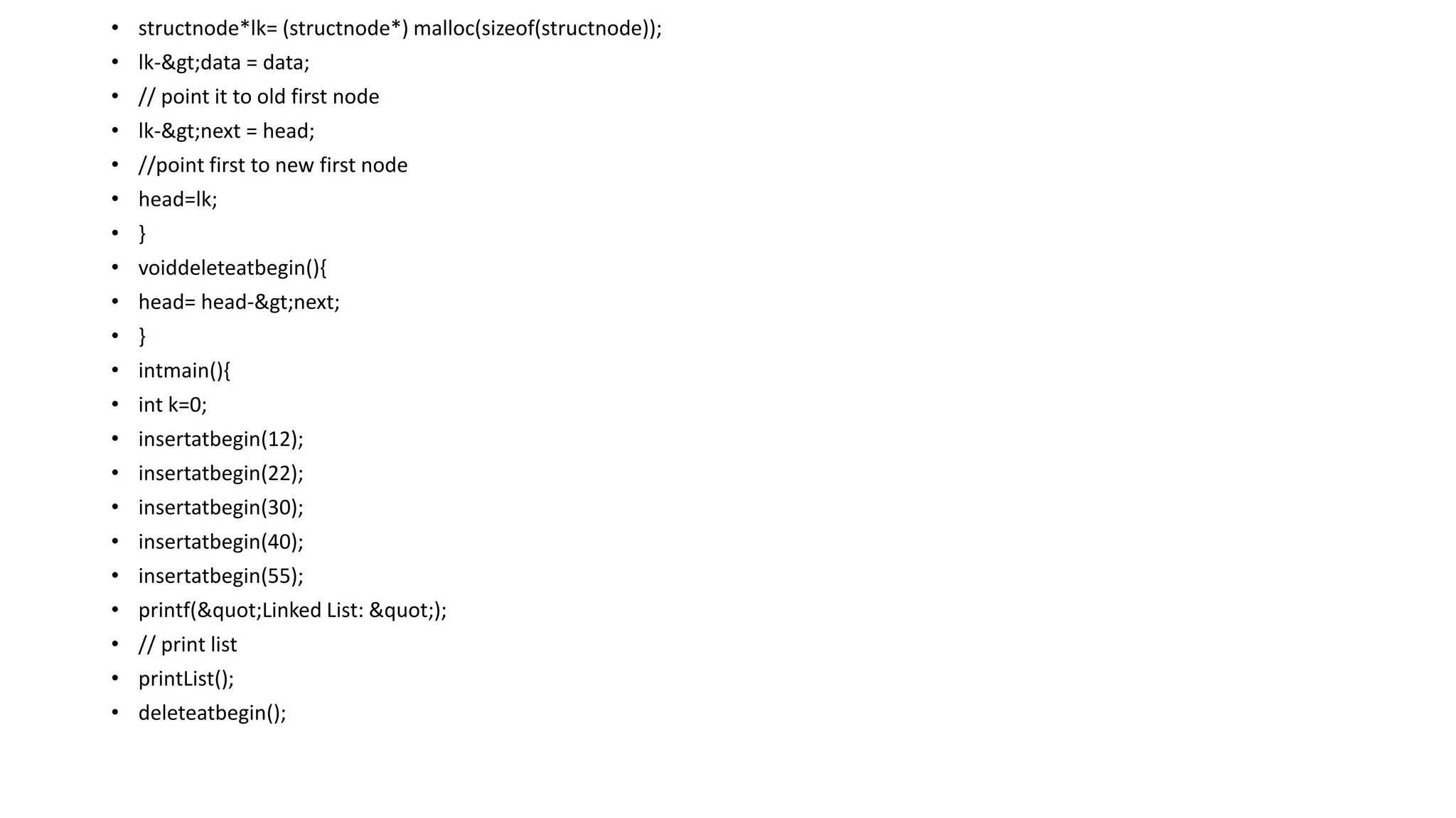 • structnode*lk= (structnode*) malloc(sizeof(structnode));
• lk->data = data;
• // point it to old first node
• lk->next = head;
• //point first to new first node
• head=lk;
• }
• voiddeleteatbegin(){
• head= head->next;
• }
• intmain(){
• int k=0;
• insertatbegin(12);
• insertatbegin(22);
• insertatbegin(30);
• insertatbegin(40);
• insertatbegin(55);
• printf("Linked List: ");
• // print list
• printList();
• deleteatbegin();
 