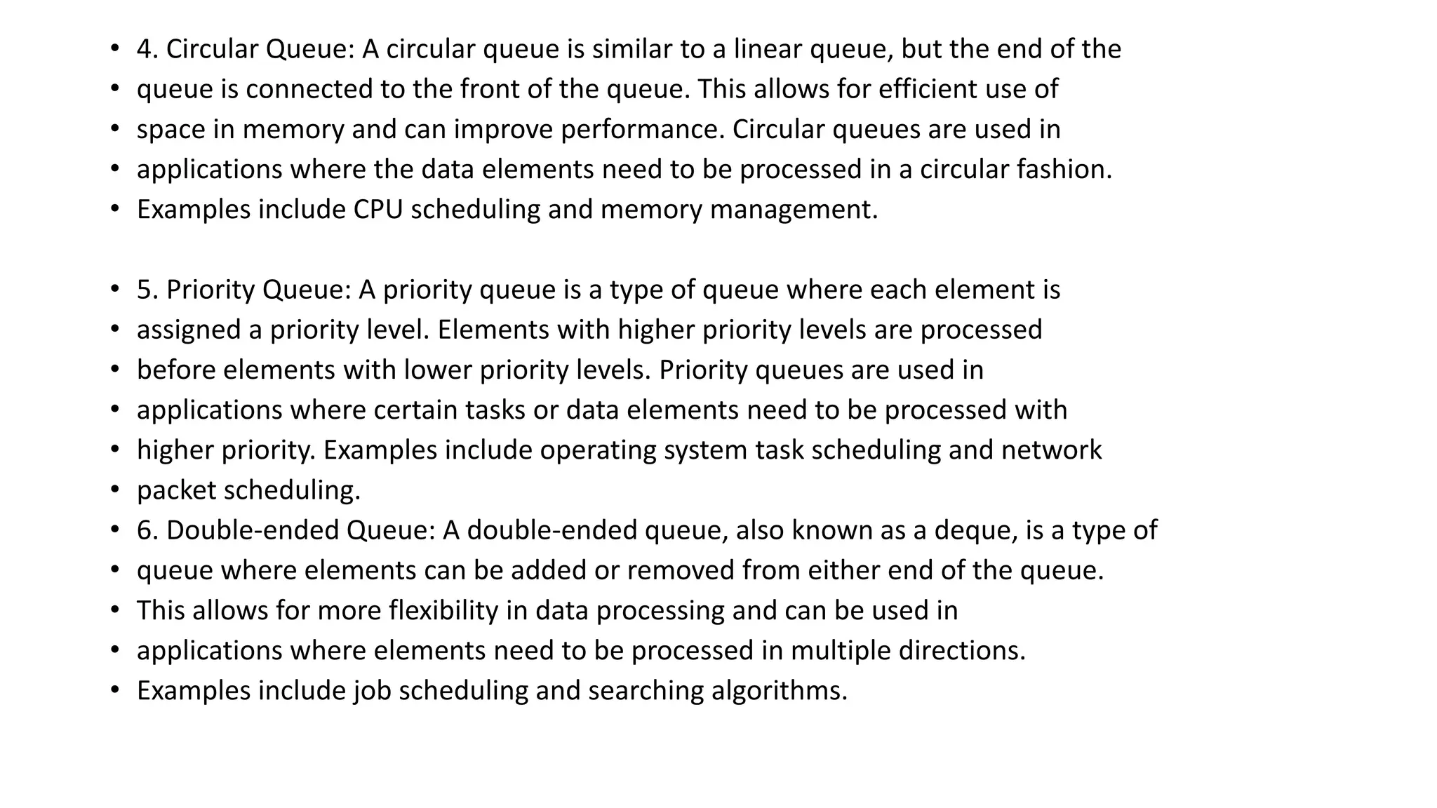 • 4. Circular Queue: A circular queue is similar to a linear queue, but the end of the
• queue is connected to the front of the queue. This allows for efficient use of
• space in memory and can improve performance. Circular queues are used in
• applications where the data elements need to be processed in a circular fashion.
• Examples include CPU scheduling and memory management.
• 5. Priority Queue: A priority queue is a type of queue where each element is
• assigned a priority level. Elements with higher priority levels are processed
• before elements with lower priority levels. Priority queues are used in
• applications where certain tasks or data elements need to be processed with
• higher priority. Examples include operating system task scheduling and network
• packet scheduling.
• 6. Double-ended Queue: A double-ended queue, also known as a deque, is a type of
• queue where elements can be added or removed from either end of the queue.
• This allows for more flexibility in data processing and can be used in
• applications where elements need to be processed in multiple directions.
• Examples include job scheduling and searching algorithms.
 