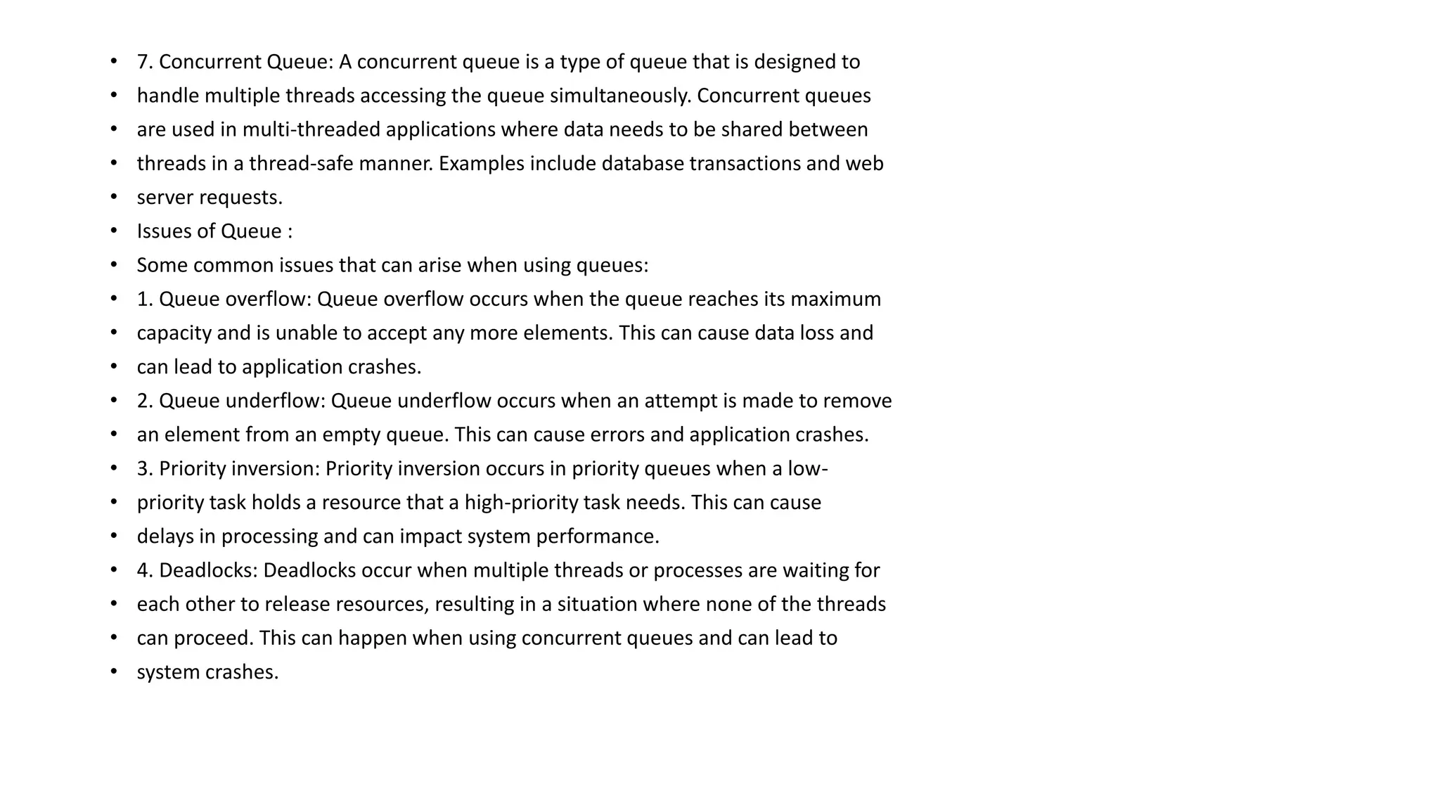 • 7. Concurrent Queue: A concurrent queue is a type of queue that is designed to
• handle multiple threads accessing the queue simultaneously. Concurrent queues
• are used in multi-threaded applications where data needs to be shared between
• threads in a thread-safe manner. Examples include database transactions and web
• server requests.
• Issues of Queue :
• Some common issues that can arise when using queues:
• 1. Queue overflow: Queue overflow occurs when the queue reaches its maximum
• capacity and is unable to accept any more elements. This can cause data loss and
• can lead to application crashes.
• 2. Queue underflow: Queue underflow occurs when an attempt is made to remove
• an element from an empty queue. This can cause errors and application crashes.
• 3. Priority inversion: Priority inversion occurs in priority queues when a low-
• priority task holds a resource that a high-priority task needs. This can cause
• delays in processing and can impact system performance.
• 4. Deadlocks: Deadlocks occur when multiple threads or processes are waiting for
• each other to release resources, resulting in a situation where none of the threads
• can proceed. This can happen when using concurrent queues and can lead to
• system crashes.
 
