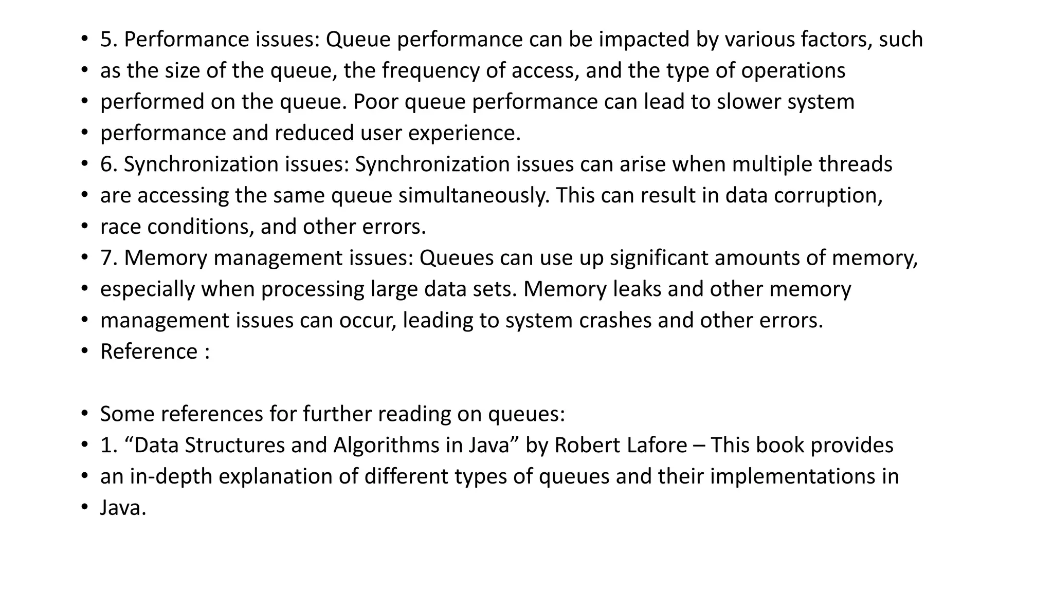 • 5. Performance issues: Queue performance can be impacted by various factors, such
• as the size of the queue, the frequency of access, and the type of operations
• performed on the queue. Poor queue performance can lead to slower system
• performance and reduced user experience.
• 6. Synchronization issues: Synchronization issues can arise when multiple threads
• are accessing the same queue simultaneously. This can result in data corruption,
• race conditions, and other errors.
• 7. Memory management issues: Queues can use up significant amounts of memory,
• especially when processing large data sets. Memory leaks and other memory
• management issues can occur, leading to system crashes and other errors.
• Reference :
• Some references for further reading on queues:
• 1. “Data Structures and Algorithms in Java” by Robert Lafore – This book provides
• an in-depth explanation of different types of queues and their implementations in
• Java.
 