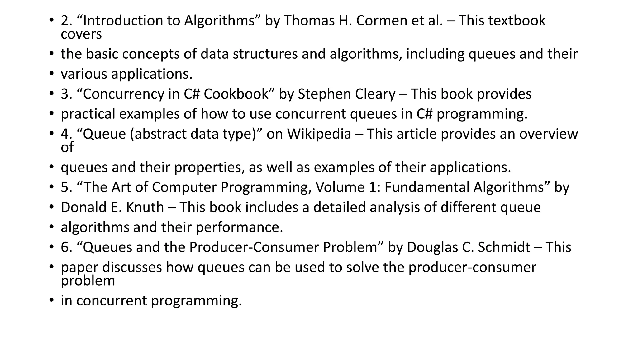 • 2. “Introduction to Algorithms” by Thomas H. Cormen et al. – This textbook
covers
• the basic concepts of data structures and algorithms, including queues and their
• various applications.
• 3. “Concurrency in C# Cookbook” by Stephen Cleary – This book provides
• practical examples of how to use concurrent queues in C# programming.
• 4. “Queue (abstract data type)” on Wikipedia – This article provides an overview
of
• queues and their properties, as well as examples of their applications.
• 5. “The Art of Computer Programming, Volume 1: Fundamental Algorithms” by
• Donald E. Knuth – This book includes a detailed analysis of different queue
• algorithms and their performance.
• 6. “Queues and the Producer-Consumer Problem” by Douglas C. Schmidt – This
• paper discusses how queues can be used to solve the producer-consumer
problem
• in concurrent programming.
 