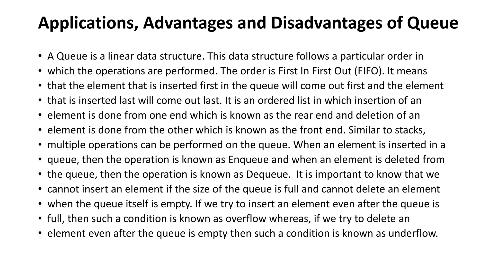 Applications, Advantages and Disadvantages of Queue
• A Queue is a linear data structure. This data structure follows a particular order in
• which the operations are performed. The order is First In First Out (FIFO). It means
• that the element that is inserted first in the queue will come out first and the element
• that is inserted last will come out last. It is an ordered list in which insertion of an
• element is done from one end which is known as the rear end and deletion of an
• element is done from the other which is known as the front end. Similar to stacks,
• multiple operations can be performed on the queue. When an element is inserted in a
• queue, then the operation is known as Enqueue and when an element is deleted from
• the queue, then the operation is known as Dequeue. It is important to know that we
• cannot insert an element if the size of the queue is full and cannot delete an element
• when the queue itself is empty. If we try to insert an element even after the queue is
• full, then such a condition is known as overflow whereas, if we try to delete an
• element even after the queue is empty then such a condition is known as underflow.
 