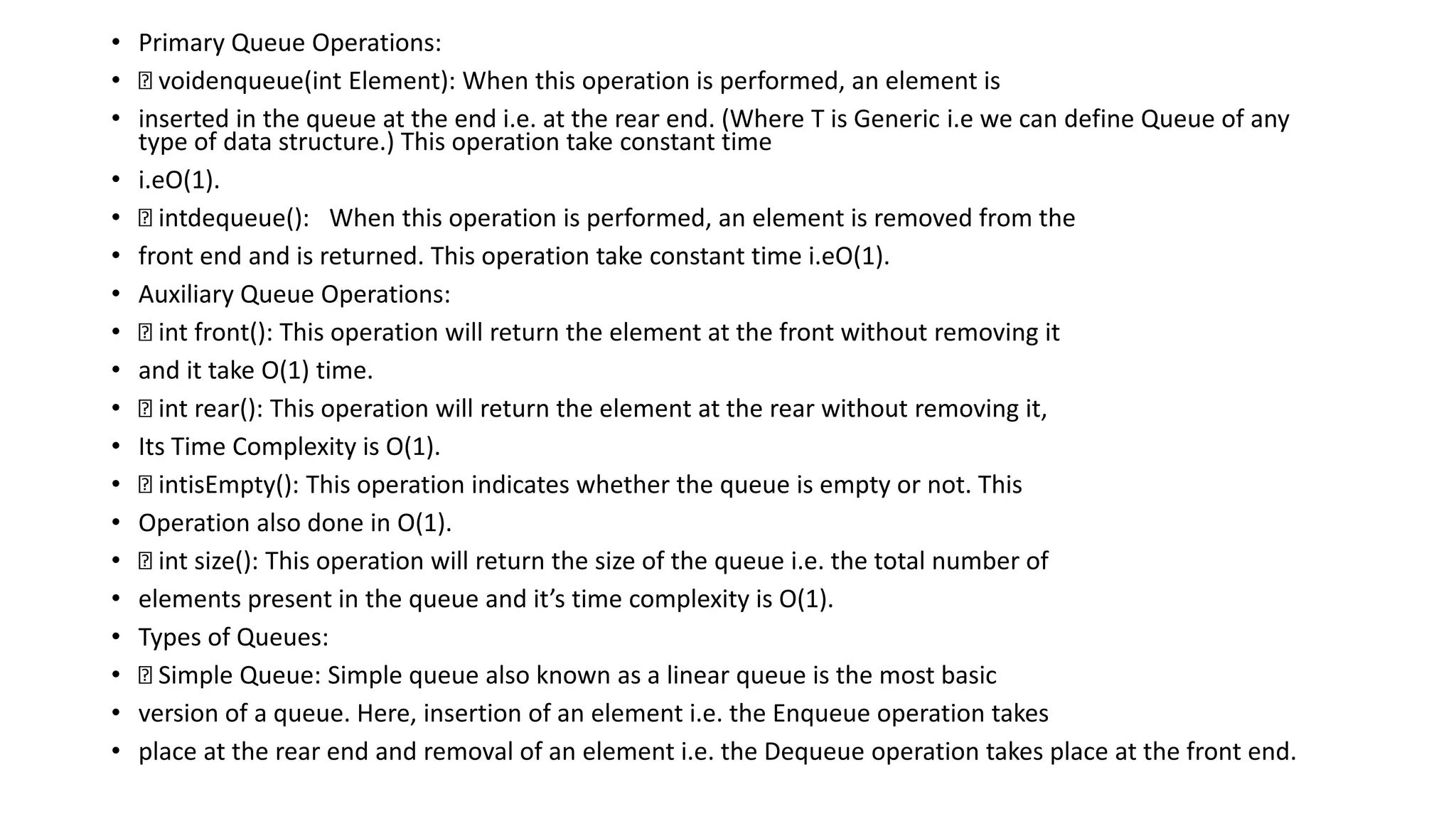 • Primary Queue Operations:
• voidenqueue(int Element): When this operation is performed, an element is
• inserted in the queue at the end i.e. at the rear end. (Where T is Generic i.e we can define Queue of any
type of data structure.) This operation take constant time
• i.eO(1).
• intdequeue(): When this operation is performed, an element is removed from the
• front end and is returned. This operation take constant time i.eO(1).
• Auxiliary Queue Operations:
• int front(): This operation will return the element at the front without removing it
• and it take O(1) time.
• int rear(): This operation will return the element at the rear without removing it,
• Its Time Complexity is O(1).
• intisEmpty(): This operation indicates whether the queue is empty or not. This
• Operation also done in O(1).
• int size(): This operation will return the size of the queue i.e. the total number of
• elements present in the queue and it’s time complexity is O(1).
• Types of Queues:
• Simple Queue: Simple queue also known as a linear queue is the most basic
• version of a queue. Here, insertion of an element i.e. the Enqueue operation takes
• place at the rear end and removal of an element i.e. the Dequeue operation takes place at the front end.
 
