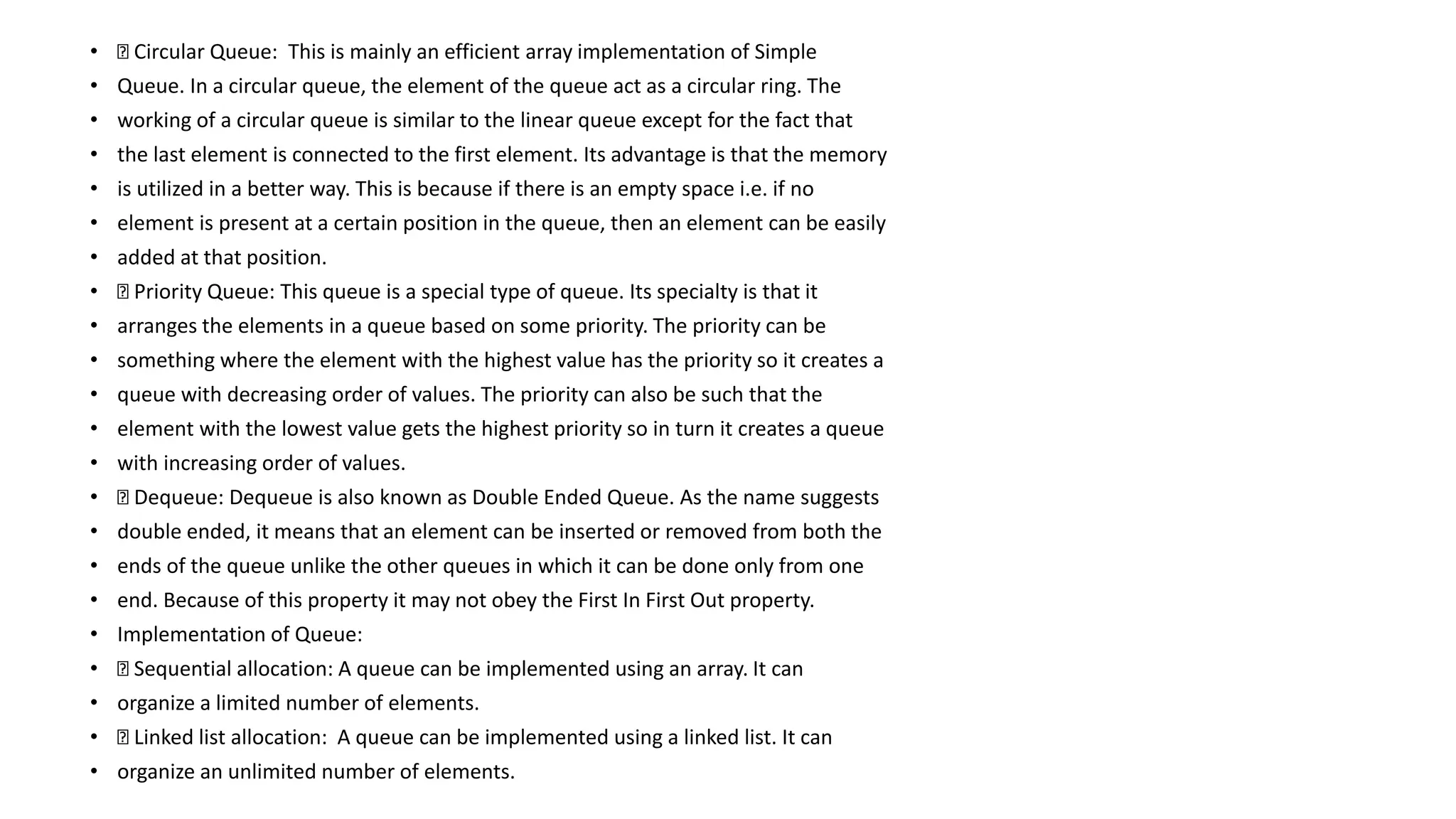 • Circular Queue: This is mainly an efficient array implementation of Simple
• Queue. In a circular queue, the element of the queue act as a circular ring. The
• working of a circular queue is similar to the linear queue except for the fact that
• the last element is connected to the first element. Its advantage is that the memory
• is utilized in a better way. This is because if there is an empty space i.e. if no
• element is present at a certain position in the queue, then an element can be easily
• added at that position.
• Priority Queue: This queue is a special type of queue. Its specialty is that it
• arranges the elements in a queue based on some priority. The priority can be
• something where the element with the highest value has the priority so it creates a
• queue with decreasing order of values. The priority can also be such that the
• element with the lowest value gets the highest priority so in turn it creates a queue
• with increasing order of values.
• Dequeue: Dequeue is also known as Double Ended Queue. As the name suggests
• double ended, it means that an element can be inserted or removed from both the
• ends of the queue unlike the other queues in which it can be done only from one
• end. Because of this property it may not obey the First In First Out property.
• Implementation of Queue:
• Sequential allocation: A queue can be implemented using an array. It can
• organize a limited number of elements.
• Linked list allocation: A queue can be implemented using a linked list. It can
• organize an unlimited number of elements.
 