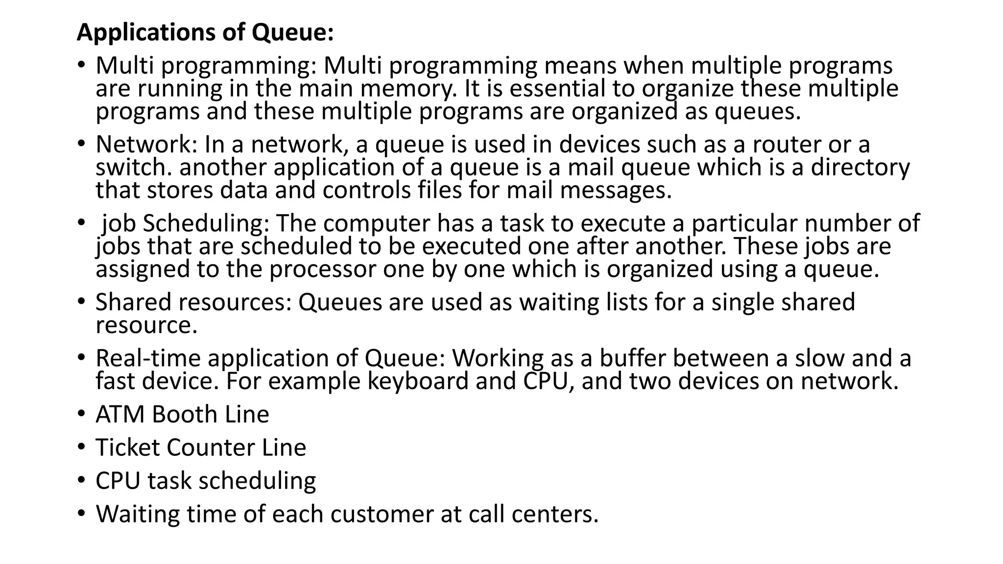 Applications of Queue:
• Multi programming: Multi programming means when multiple programs
are running in the main memory. It is essential to organize these multiple
programs and these multiple programs are organized as queues.
• Network: In a network, a queue is used in devices such as a router or a
switch. another application of a queue is a mail queue which is a directory
that stores data and controls files for mail messages.
• job Scheduling: The computer has a task to execute a particular number of
jobs that are scheduled to be executed one after another. These jobs are
assigned to the processor one by one which is organized using a queue.
• Shared resources: Queues are used as waiting lists for a single shared
resource.
• Real-time application of Queue: Working as a buffer between a slow and a
fast device. For example keyboard and CPU, and two devices on network.
• ATM Booth Line
• Ticket Counter Line
• CPU task scheduling
• Waiting time of each customer at call centers.
 