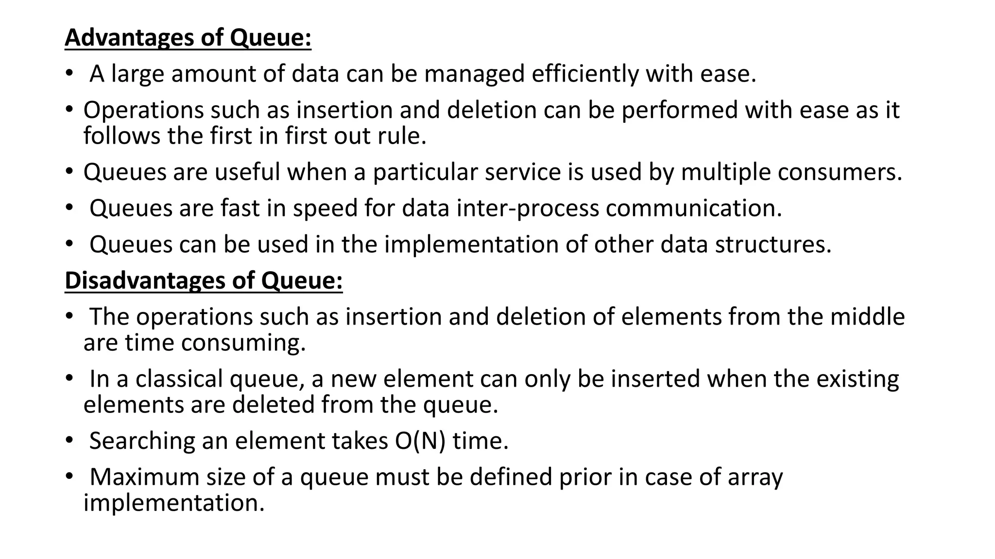 Advantages of Queue:
• A large amount of data can be managed efficiently with ease.
• Operations such as insertion and deletion can be performed with ease as it
follows the first in first out rule.
• Queues are useful when a particular service is used by multiple consumers.
• Queues are fast in speed for data inter-process communication.
• Queues can be used in the implementation of other data structures.
Disadvantages of Queue:
• The operations such as insertion and deletion of elements from the middle
are time consuming.
• In a classical queue, a new element can only be inserted when the existing
elements are deleted from the queue.
• Searching an element takes O(N) time.
• Maximum size of a queue must be defined prior in case of array
implementation.
 