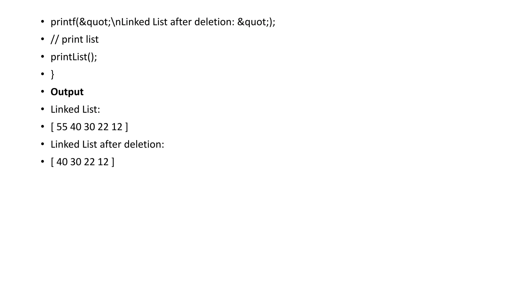 • printf("nLinked List after deletion: ");
• // print list
• printList();
• }
• Output
• Linked List:
• [ 55 40 30 22 12 ]
• Linked List after deletion:
• [ 40 30 22 12 ]
 