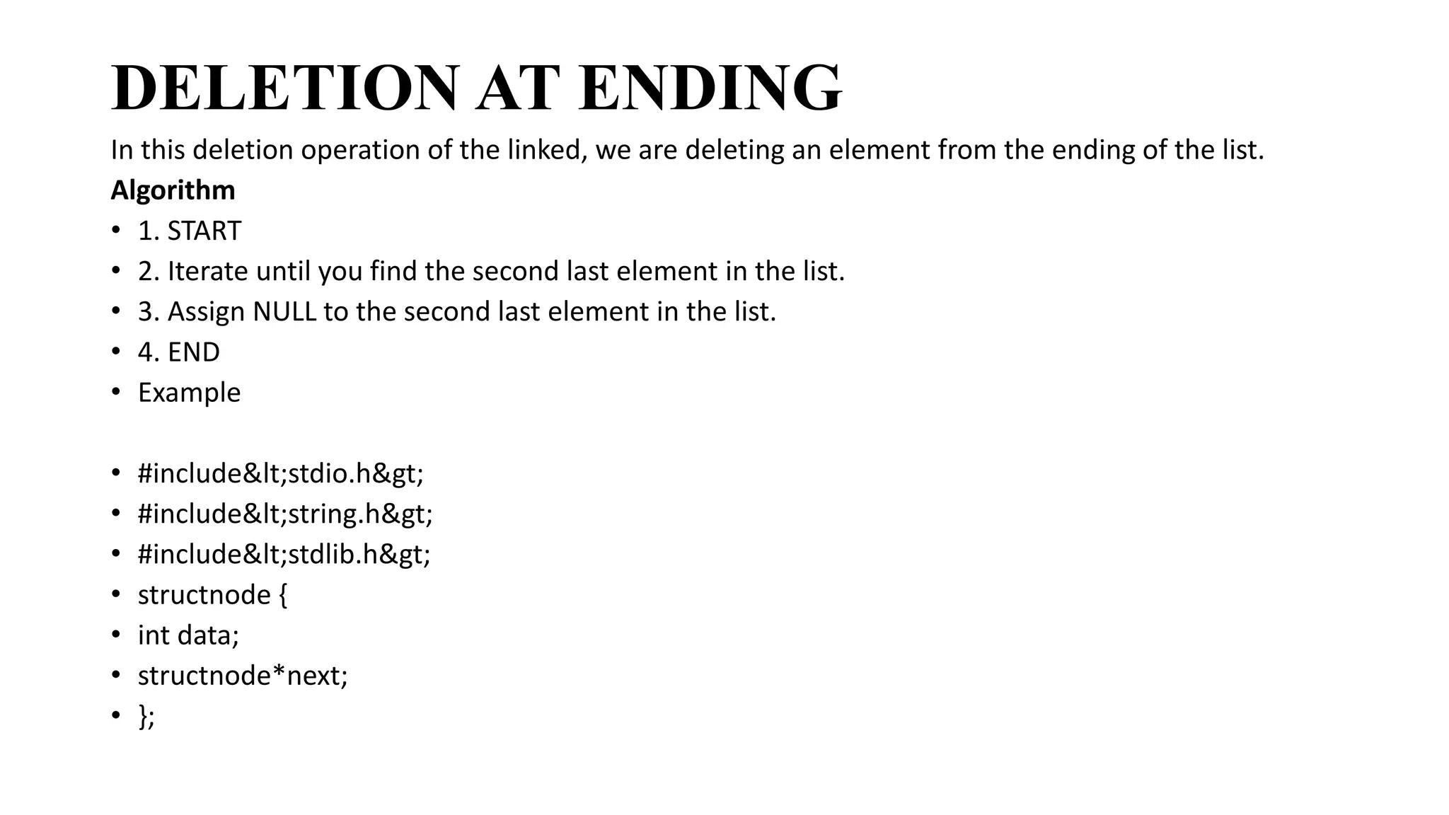 DELETION AT ENDING
In this deletion operation of the linked, we are deleting an element from the ending of the list.
Algorithm
• 1. START
• 2. Iterate until you find the second last element in the list.
• 3. Assign NULL to the second last element in the list.
• 4. END
• Example
• #include<stdio.h>
• #include<string.h>
• #include<stdlib.h>
• structnode {
• int data;
• structnode*next;
• };
 