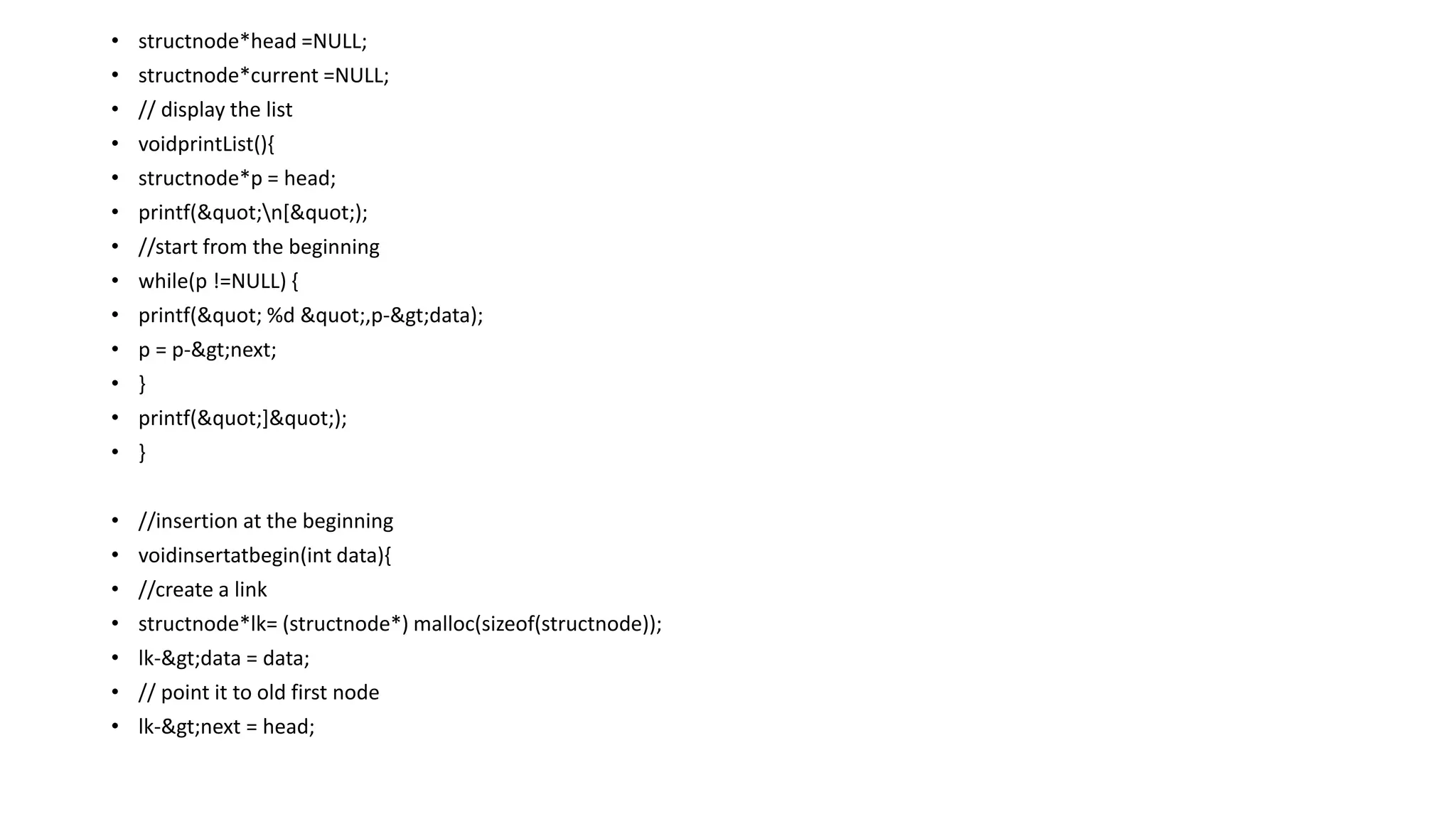 • structnode*head =NULL;
• structnode*current =NULL;
• // display the list
• voidprintList(){
• structnode*p = head;
• printf("n[");
• //start from the beginning
• while(p !=NULL) {
• printf(" %d ",p->data);
• p = p->next;
• }
• printf("]");
• }
• //insertion at the beginning
• voidinsertatbegin(int data){
• //create a link
• structnode*lk= (structnode*) malloc(sizeof(structnode));
• lk->data = data;
• // point it to old first node
• lk->next = head;
 