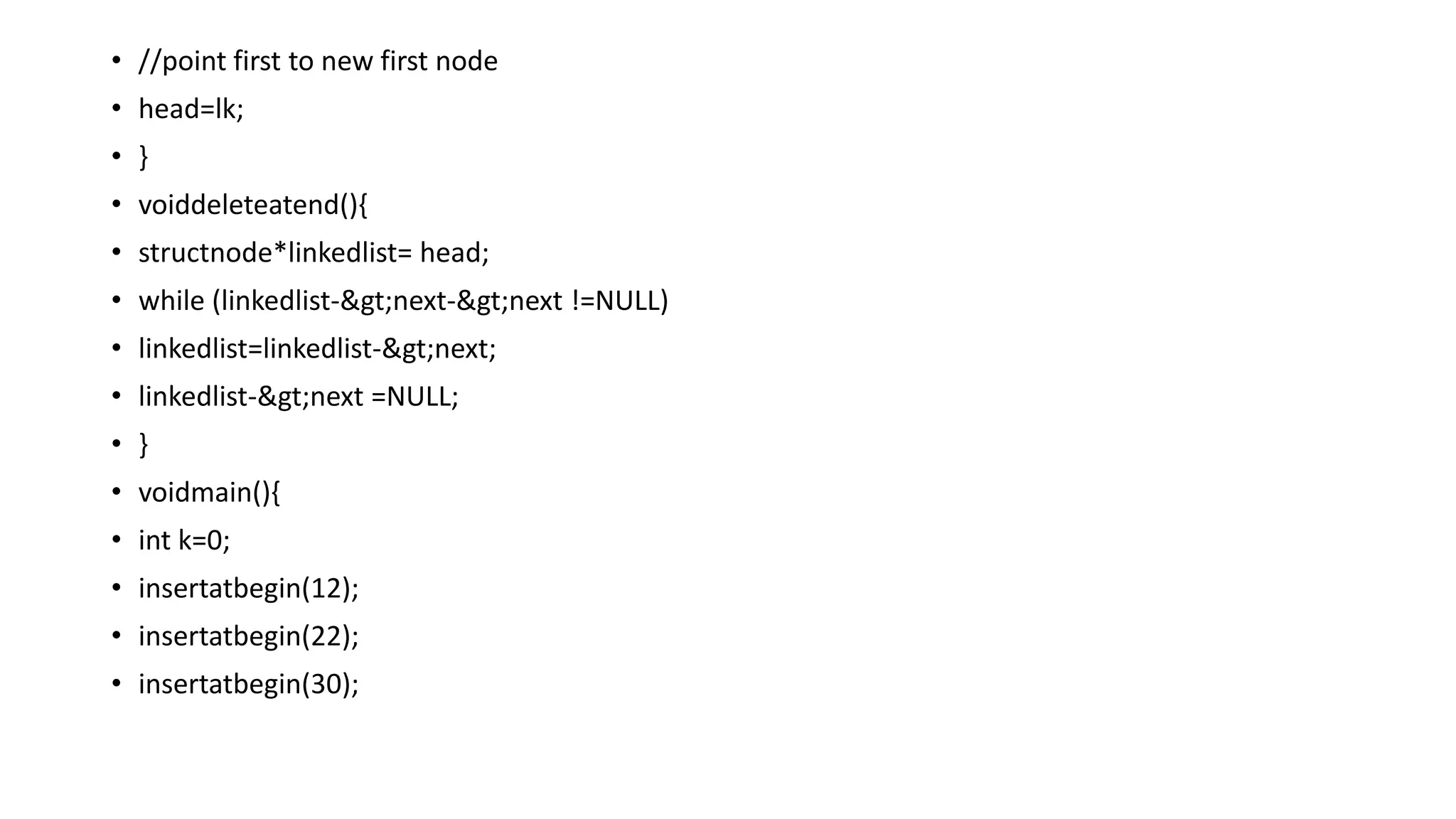 • //point first to new first node
• head=lk;
• }
• voiddeleteatend(){
• structnode*linkedlist= head;
• while (linkedlist->next->next !=NULL)
• linkedlist=linkedlist->next;
• linkedlist->next =NULL;
• }
• voidmain(){
• int k=0;
• insertatbegin(12);
• insertatbegin(22);
• insertatbegin(30);
 