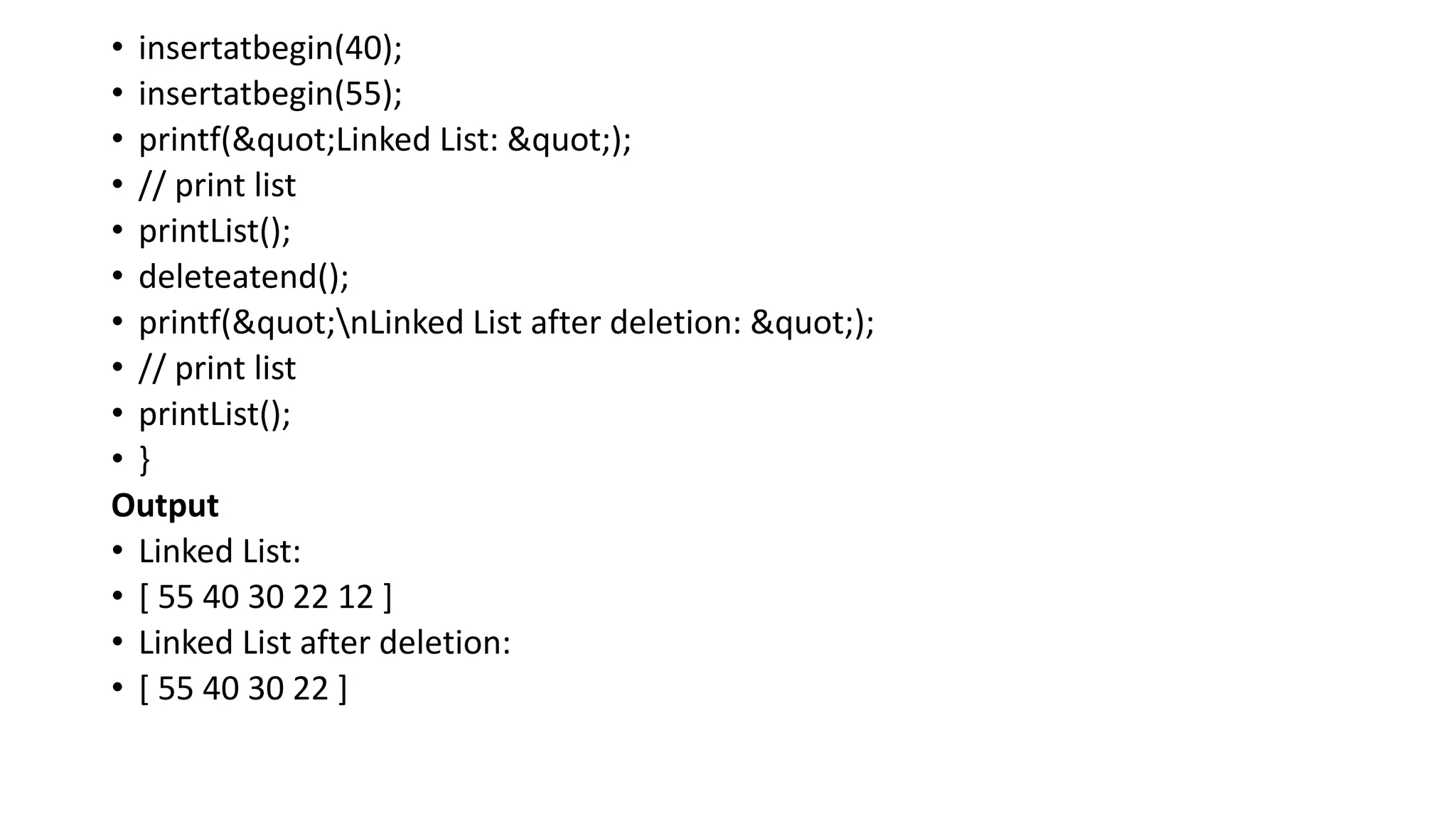 • insertatbegin(40);
• insertatbegin(55);
• printf("Linked List: ");
• // print list
• printList();
• deleteatend();
• printf("nLinked List after deletion: ");
• // print list
• printList();
• }
Output
• Linked List:
• [ 55 40 30 22 12 ]
• Linked List after deletion:
• [ 55 40 30 22 ]
 