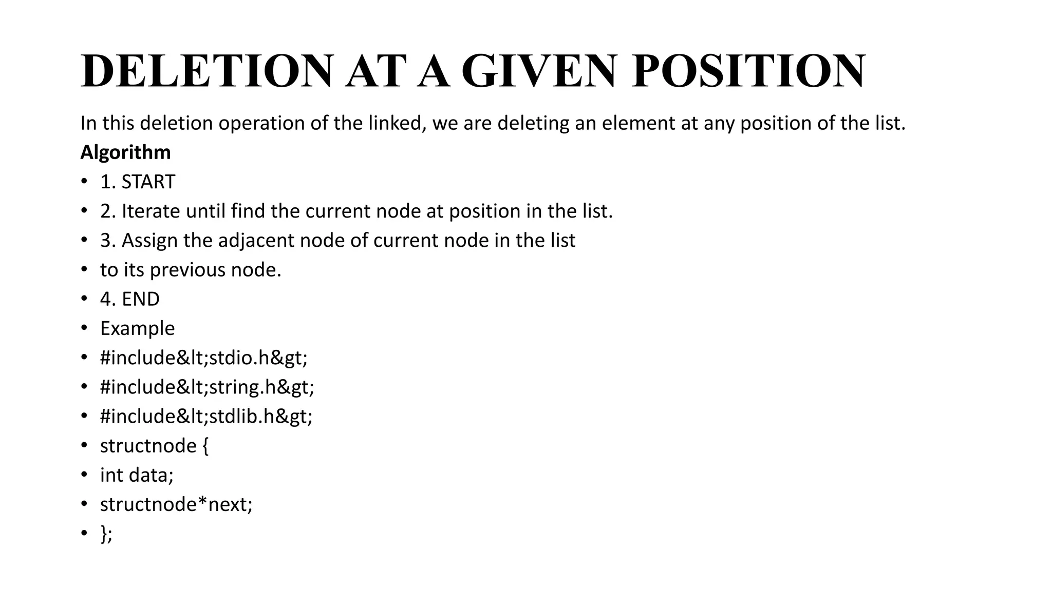 DELETION AT A GIVEN POSITION
In this deletion operation of the linked, we are deleting an element at any position of the list.
Algorithm
• 1. START
• 2. Iterate until find the current node at position in the list.
• 3. Assign the adjacent node of current node in the list
• to its previous node.
• 4. END
• Example
• #include<stdio.h>
• #include<string.h>
• #include<stdlib.h>
• structnode {
• int data;
• structnode*next;
• };
 