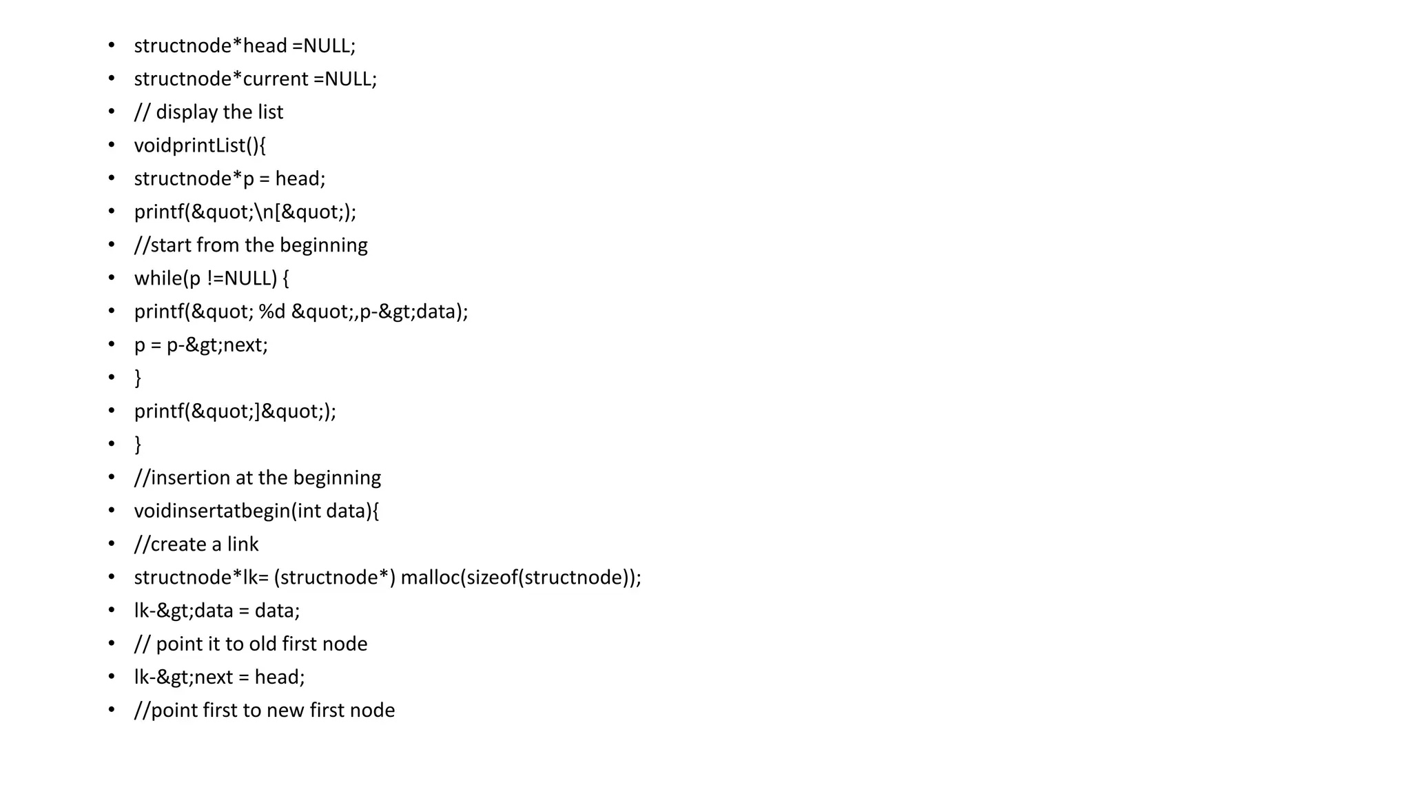 • structnode*head =NULL;
• structnode*current =NULL;
• // display the list
• voidprintList(){
• structnode*p = head;
• printf("n[");
• //start from the beginning
• while(p !=NULL) {
• printf(" %d ",p->data);
• p = p->next;
• }
• printf("]");
• }
• //insertion at the beginning
• voidinsertatbegin(int data){
• //create a link
• structnode*lk= (structnode*) malloc(sizeof(structnode));
• lk->data = data;
• // point it to old first node
• lk->next = head;
• //point first to new first node
 