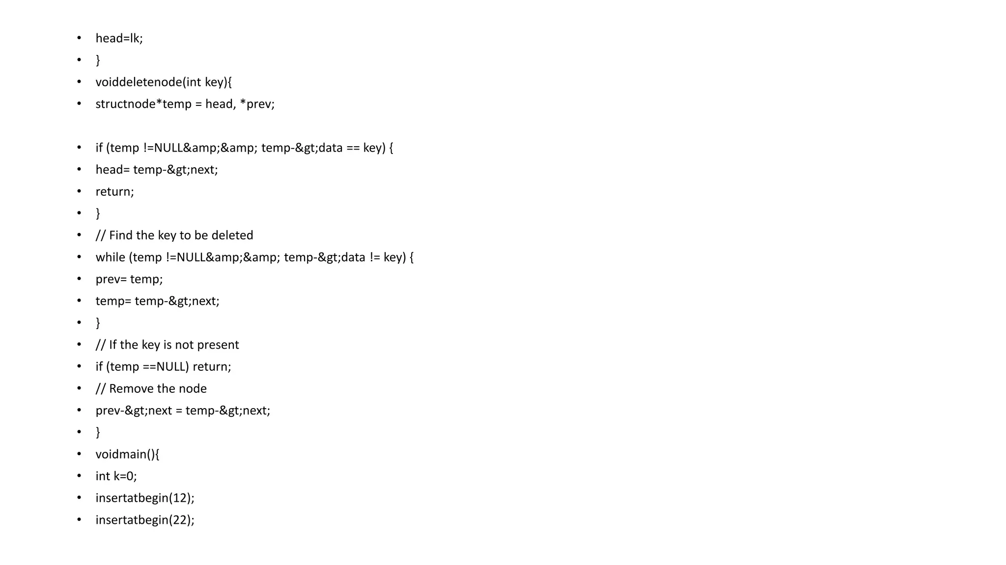 • head=lk;
• }
• voiddeletenode(int key){
• structnode*temp = head, *prev;
• if (temp !=NULL&amp;&amp; temp->data == key) {
• head= temp->next;
• return;
• }
• // Find the key to be deleted
• while (temp !=NULL&amp;&amp; temp->data != key) {
• prev= temp;
• temp= temp->next;
• }
• // If the key is not present
• if (temp ==NULL) return;
• // Remove the node
• prev->next = temp->next;
• }
• voidmain(){
• int k=0;
• insertatbegin(12);
• insertatbegin(22);
 