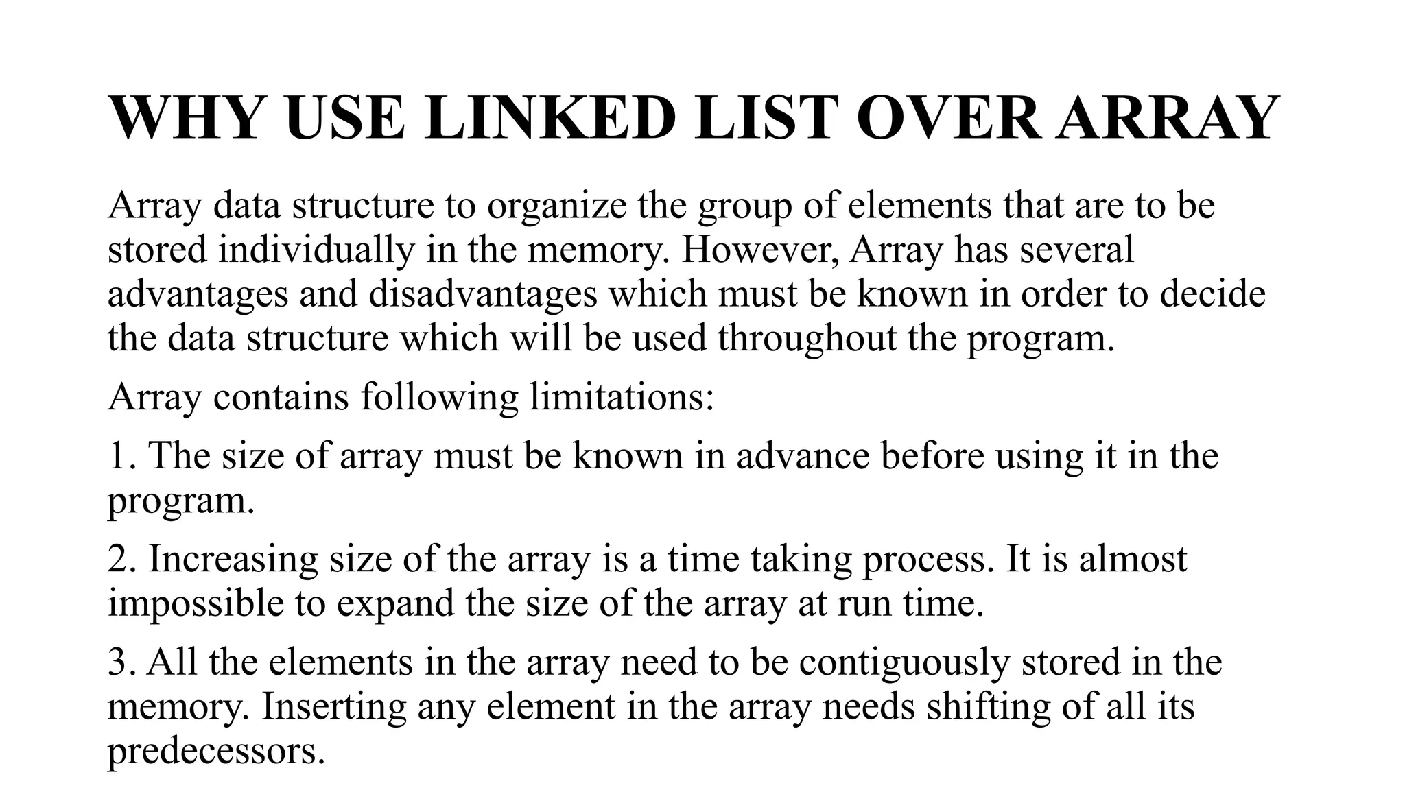 WHY USE LINKED LIST OVER ARRAY
Array data structure to organize the group of elements that are to be
stored individually in the memory. However, Array has several
advantages and disadvantages which must be known in order to decide
the data structure which will be used throughout the program.
Array contains following limitations:
1. The size of array must be known in advance before using it in the
program.
2. Increasing size of the array is a time taking process. It is almost
impossible to expand the size of the array at run time.
3. All the elements in the array need to be contiguously stored in the
memory. Inserting any element in the array needs shifting of all its
predecessors.
 