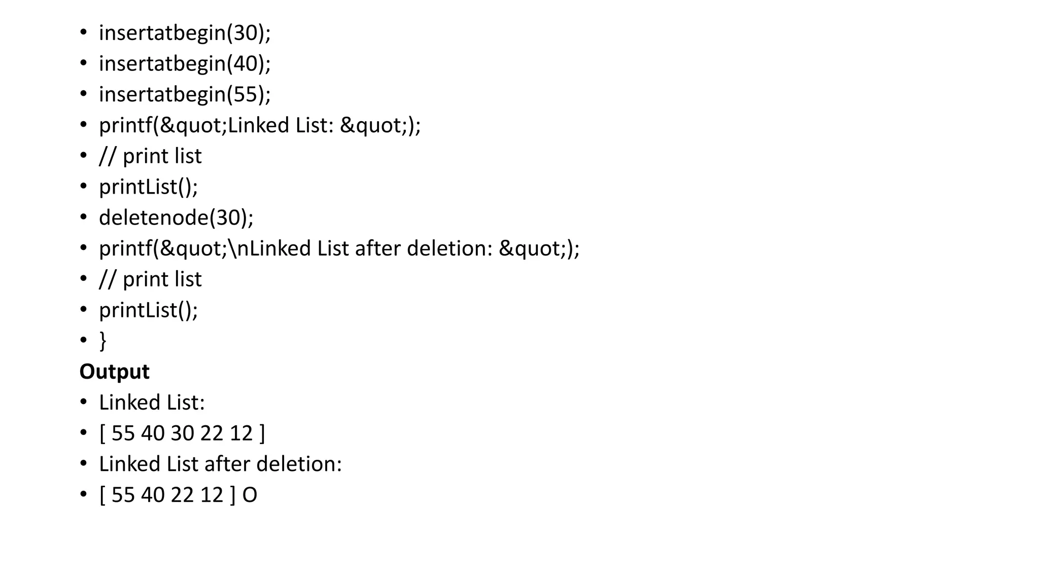 • insertatbegin(30);
• insertatbegin(40);
• insertatbegin(55);
• printf("Linked List: ");
• // print list
• printList();
• deletenode(30);
• printf("nLinked List after deletion: ");
• // print list
• printList();
• }
Output
• Linked List:
• [ 55 40 30 22 12 ]
• Linked List after deletion:
• [ 55 40 22 12 ] O
 