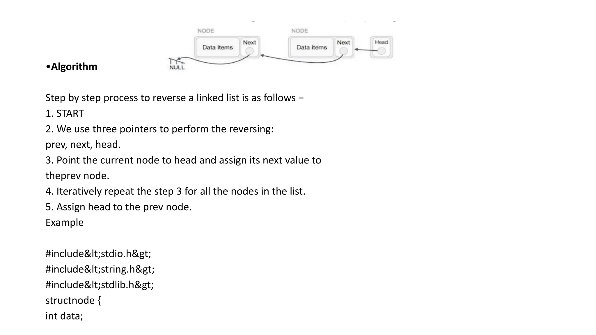 •Algorithm
Step by step process to reverse a linked list is as follows −
1. START
2. We use three pointers to perform the reversing:
prev, next, head.
3. Point the current node to head and assign its next value to
theprev node.
4. Iteratively repeat the step 3 for all the nodes in the list.
5. Assign head to the prev node.
Example
#include<stdio.h>
#include<string.h>
#include<stdlib.h>
structnode {
int data;
 