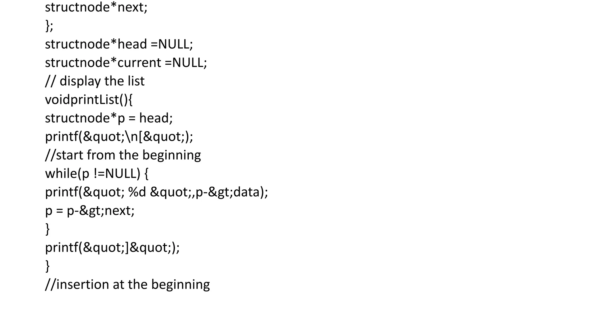 structnode*next;
};
structnode*head =NULL;
structnode*current =NULL;
// display the list
voidprintList(){
structnode*p = head;
printf("n[");
//start from the beginning
while(p !=NULL) {
printf(" %d ",p->data);
p = p->next;
}
printf("]");
}
//insertion at the beginning
 