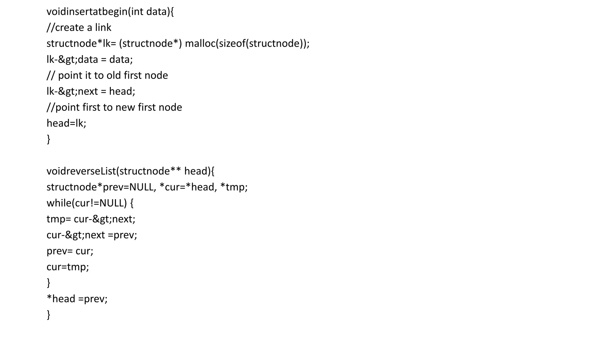voidinsertatbegin(int data){
//create a link
structnode*lk= (structnode*) malloc(sizeof(structnode));
lk->data = data;
// point it to old first node
lk->next = head;
//point first to new first node
head=lk;
}
voidreverseList(structnode** head){
structnode*prev=NULL, *cur=*head, *tmp;
while(cur!=NULL) {
tmp= cur->next;
cur->next =prev;
prev= cur;
cur=tmp;
}
*head =prev;
}
 