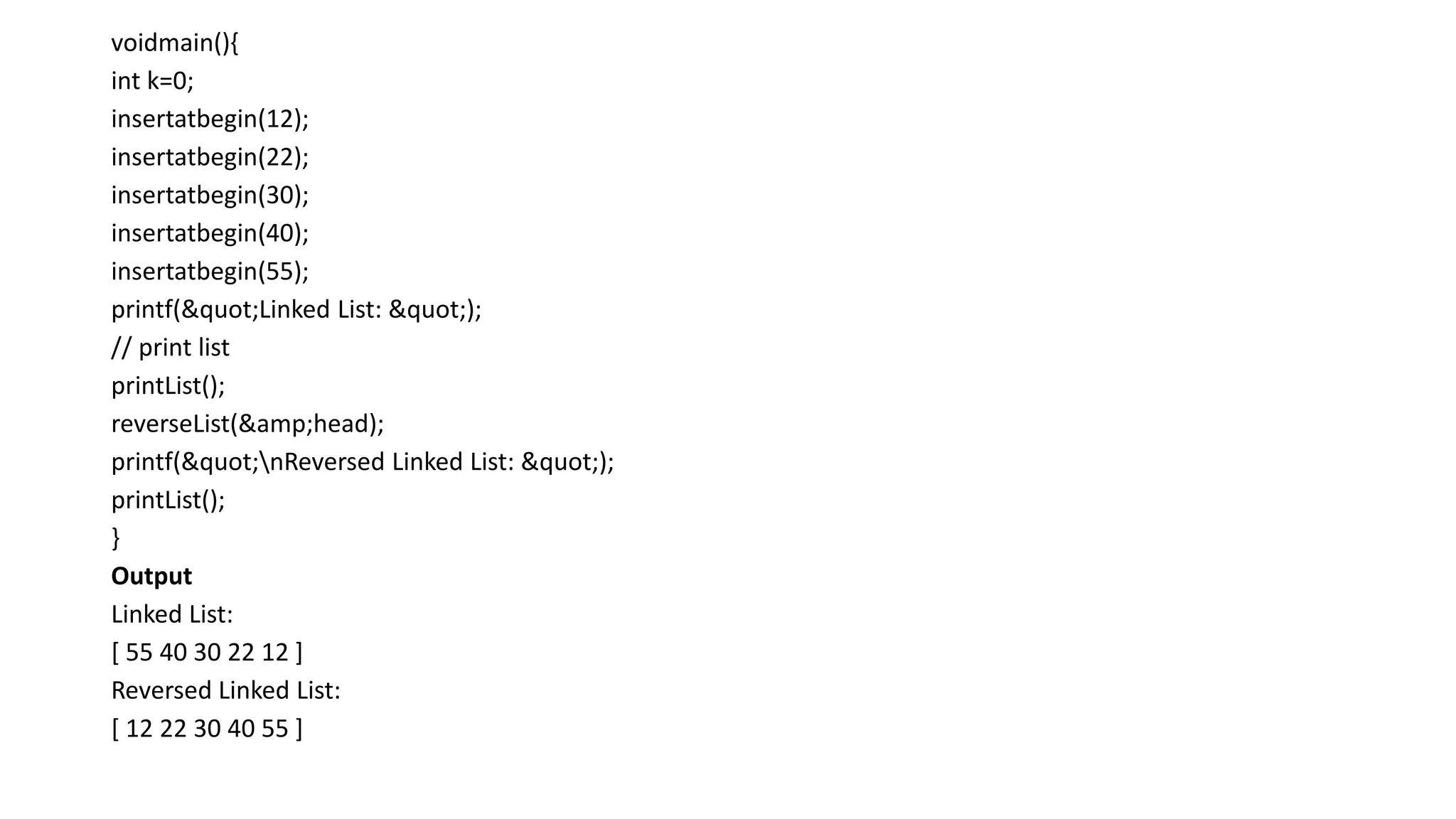 voidmain(){
int k=0;
insertatbegin(12);
insertatbegin(22);
insertatbegin(30);
insertatbegin(40);
insertatbegin(55);
printf("Linked List: ");
// print list
printList();
reverseList(&amp;head);
printf("nReversed Linked List: ");
printList();
}
Output
Linked List:
[ 55 40 30 22 12 ]
Reversed Linked List:
[ 12 22 30 40 55 ]
 