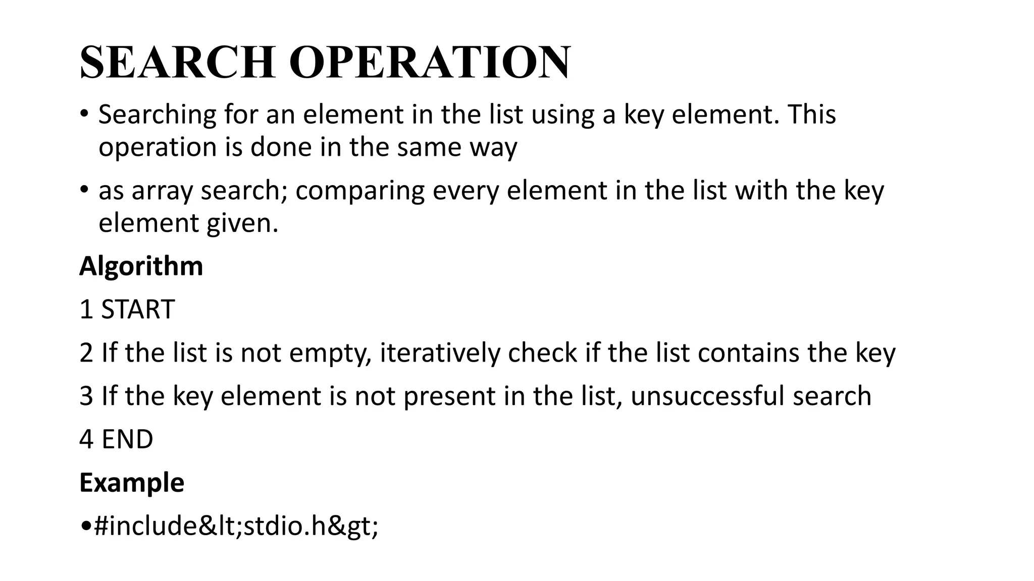 SEARCH OPERATION
• Searching for an element in the list using a key element. This
operation is done in the same way
• as array search; comparing every element in the list with the key
element given.
Algorithm
1 START
2 If the list is not empty, iteratively check if the list contains the key
3 If the key element is not present in the list, unsuccessful search
4 END
Example
•#include<stdio.h>
 
